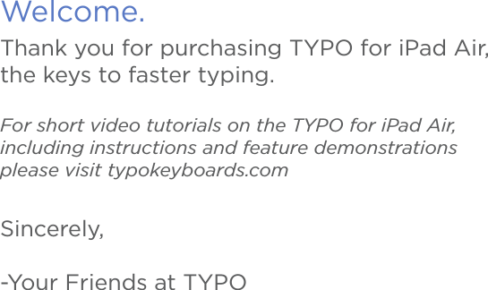 Welcome.Thank you for purchasing TYPO for iPad Air, the keys to faster typing.For short video tutorials on the TYPO for iPad Air, including instructions and feature demonstrations please visit typokeyboards.comSincerely,-Your Friends at TYPO