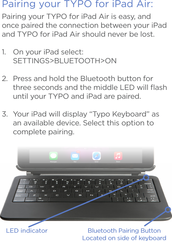 Pairing your TYPO for iPad Air:LED indicator Bluetooth Pairing ButtonLocated on side of keyboard Pairing your TYPO for iPad Air is easy, and once paired the connection between your iPad and TYPO for iPad Air should never be lost.1.  On your iPad select: SETTINGS&gt;BLUETOOTH&gt;ON2.  Press and hold the Bluetooth button for three seconds and the middle LED will ﬂash until your TYPO and iPad are paired.3.  Your iPad will display “Typo Keyboard” as an available device. Select this option to complete pairing.