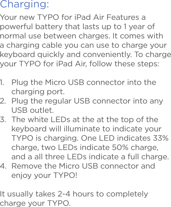 Charging:Your new TYPO for iPad Air Features a powerful battery that lasts up to 1 year of normal use between charges. It comes with a charging cable you can use to charge your keyboard quickly and conveniently. To charge your TYPO for iPad Air, follow these steps:1.  Plug the Micro USB connector into the charging port.2.  Plug the regular USB connector into any USB outlet.3.  The white LEDs at the at the top of the keyboard will illuminate to indicate your TYPO is charging. One LED indicates 33% charge, two LEDs indicate 50% charge, and a all three LEDs indicate a full charge.4.  Remove the Micro USB connector and enjoy your TYPO! It usually takes 2-4 hours to completely charge your TYPO. 