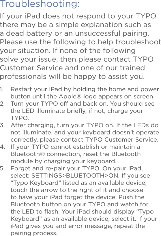 Troubleshooting:If your iPad does not respond to your TYPO there may be a simple explanation such as a dead battery or an unsuccessful pairing. Please use the following to help troubleshoot your situation. If none of the following solve your issue, then please contact TYPO Customer Service and one of our trained professionals will be happy to assist you.1.  Restart your iPad by holding the home and power button until the Apple® logo appears on screen.2.  Turn your TYPO off and back on. You should see the LED illuminate brieﬂy, if not, charge your TYPO.3.  After charging, turn your TYPO on. If the LEDs do not illuminate, and your keyboard doesn’t operate correctly, please contact TYPO Customer Service.4.  If your TYPO cannot establish or maintain a Bluetooth® connection, reset the Bluetooth module by charging your keyboard.5.  Forget and re-pair your TYPO. On your iPad, select: SETTINGS&gt;BLUETOOTH&gt;ON. If you see “Typo Keyboard” listed as an available device, touch the arrow to the right of it and choose to have your iPad forget the device. Push the Bluetooth button on your TYPO and watch for the LED to ﬂash. Your iPad should display “Typo Keyboard” as an available device; select it. If your iPad gives you and error message, repeat the pairing process.