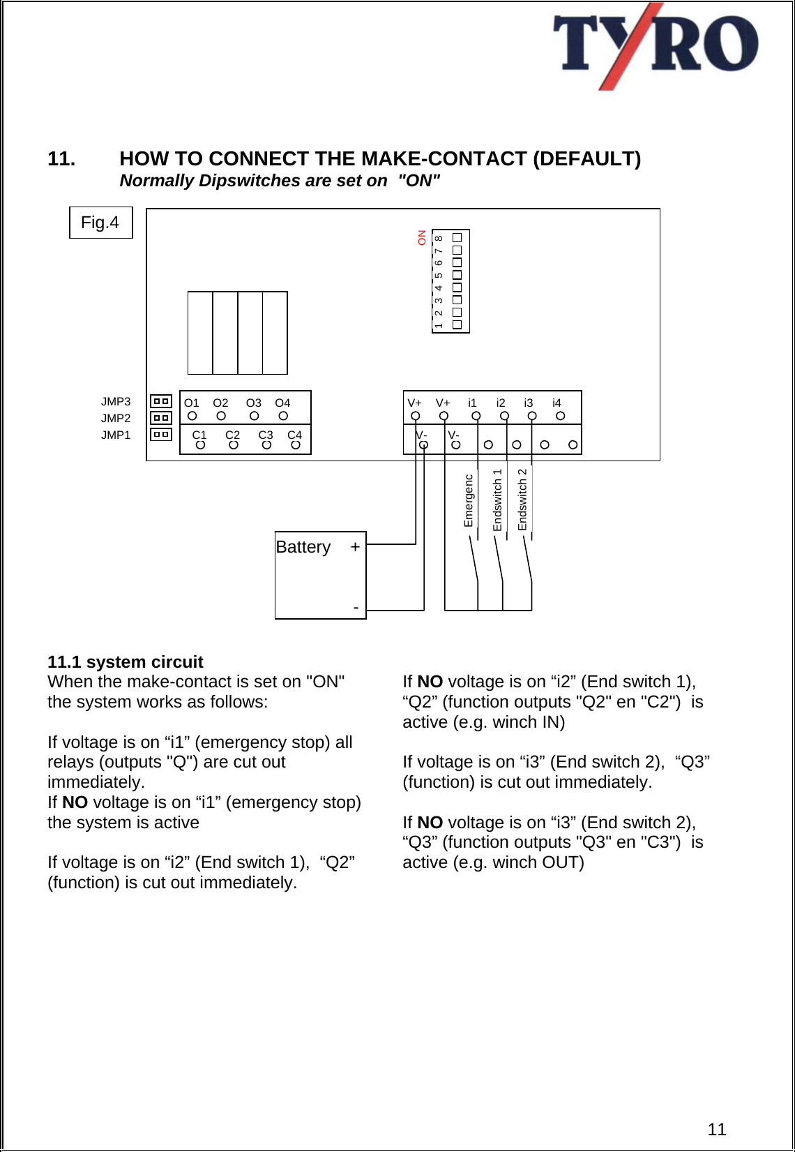       11.  HOW TO CONNECT THE MAKE-CONTACT (DEFAULT) Normally Dipswitches are set on  &quot;ON&quot;                        11.1 system circuit When the make-contact is set on &quot;ON&quot; the system works as follows:  If voltage is on “i1” (emergency stop) all relays (outputs &quot;Q&quot;) are cut out immediately. If NO voltage is on “i1” (emergency stop) the system is active  If voltage is on “i2” (End switch 1),  “Q2” (function) is cut out immediately.     If NO voltage is on “i2” (End switch 1),  “Q2” (function outputs &quot;Q2&quot; en &quot;C2&quot;)  is active (e.g. winch IN)  If voltage is on “i3” (End switch 2),  “Q3” (function) is cut out immediately.  If NO voltage is on “i3” (End switch 2),  “Q3” (function outputs &quot;Q3&quot; en &quot;C3&quot;)  is active (e.g. winch OUT)           Q1Q2Q3Q4C1 C2 C3 C4ON 8 7 6 5 4 3 2 1 JMP3 V+V+i1i2i3i4JMP2 V- V-JMP1 Endswitch 2 Endswitch 1 EmergencBattery    +                  - 11Fig.4 
