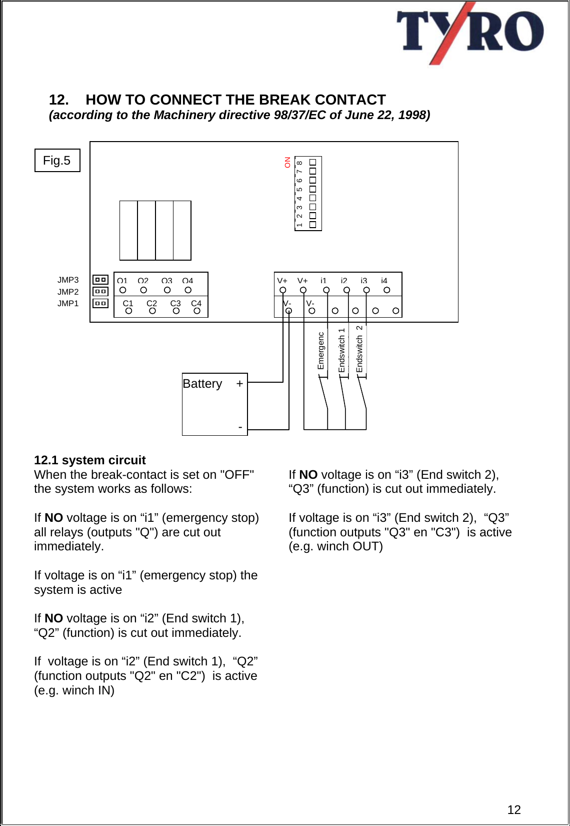      12. HOW TO CONNECT THE BREAK CONTACT  (according to the Machinery directive 98/37/EC of June 22, 1998)                        12.1 system circuit When the break-contact is set on &quot;OFF&quot; the system works as follows:  If NO voltage is on “i1” (emergency stop) all relays (outputs &quot;Q&quot;) are cut out immediately.  If voltage is on “i1” (emergency stop) the system is active  If NO voltage is on “i2” (End switch 1),  “Q2” (function) is cut out immediately.  If  voltage is on “i2” (End switch 1),  “Q2” (function outputs &quot;Q2&quot; en &quot;C2&quot;)  is active (e.g. winch IN)  If NO voltage is on “i3” (End switch 2),  “Q3” (function) is cut out immediately.  If voltage is on “i3” (End switch 2),  “Q3” (function outputs &quot;Q3&quot; en &quot;C3&quot;)  is active (e.g. winch OUT)                Q1Q2Q3Q4C1 C2 C3 C4ON V+V+i1i2V- V-i3i4JMP1 JMP2 JMP3 1  2  3  4  5  6  7  8 EmergencEndswitch 1 Ei d t d 1Endswitch  2 Battery    +                  - 12Fig.5 