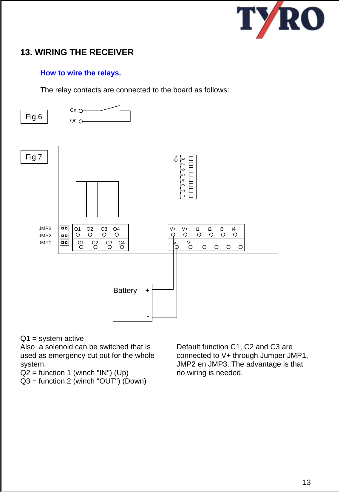     13. WIRING THE RECEIVER  How to wire the relays.  The relay contacts are connected to the board as follows:                              Q1 = system active    Also  a solenoid can be switched that is used as emergency cut out for the whole system. Q2 = function 1 (winch &quot;IN&quot;) (Up) Q3 = function 2 (winch &quot;OUT&quot;) (Down)   Default function C1, C2 and C3 are connected to V+ through Jumper JMP1, JMP2 en JMP3. The advantage is that no wiring is needed.            Q1Q2Q3Q4C1 C2 C3 C4V+V+i1i2V- V-i3i4JMP1 JMP2 JMP3 ON 1  2  3  4  5  6  7  8 Battery    +                  -Qn Cn Fig.6  13Fig.7 