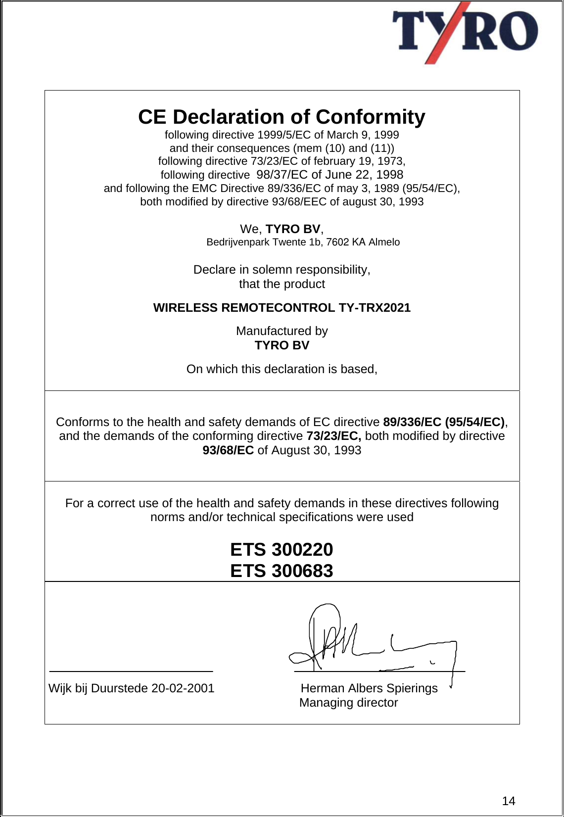                                                            CE Declaration of Conformity following directive 1999/5/EC of March 9, 1999  and their consequences (mem (10) and (11)) following directive 73/23/EC of february 19, 1973,  following directive  98/37/EC of June 22, 1998 and following the EMC Directive 89/336/EC of may 3, 1989 (95/54/EC),  both modified by directive 93/68/EEC of august 30, 1993  We, TYRO BV,  Bedrijvenpark Twente 1b, 7602 KA Almelo  Declare in solemn responsibility,  that the product   WIRELESS REMOTECONTROL TY-TRX2021  Manufactured by TYRO BV  On which this declaration is based,    Conforms to the health and safety demands of EC directive 89/336/EC (95/54/EC), and the demands of the conforming directive 73/23/EC, both modified by directive 93/68/EC of August 30, 1993      For a correct use of the health and safety demands in these directives following norms and/or technical specifications were used  ETS 300220 ETS 300683        Wijk bij Duurstede 20-02-2001                         Herman Albers Spierings                                                                          Managing director    14