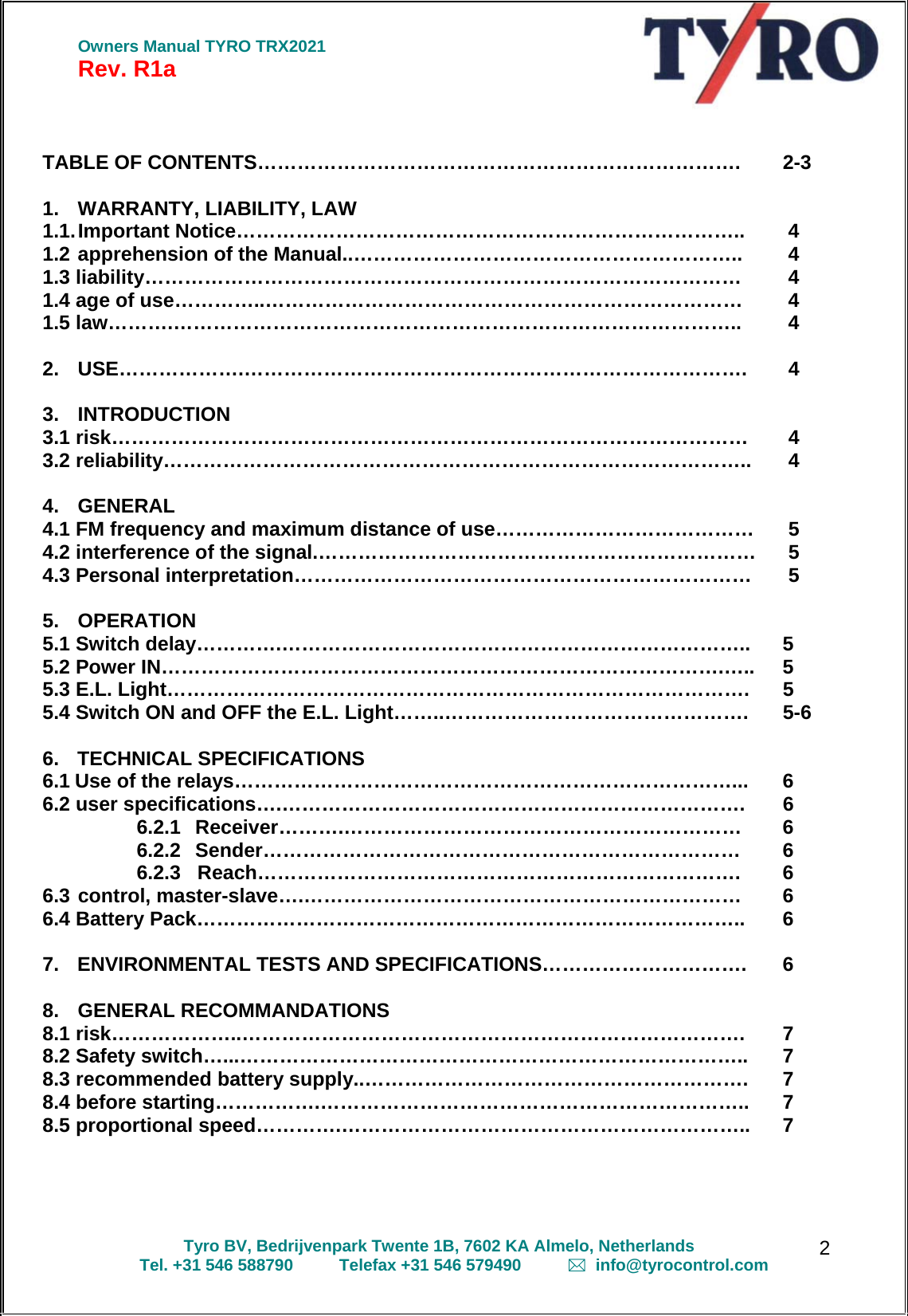  Owners Manual TYRO TRX2021 Rev. R1a  Tyro BV, Bedrijvenpark Twente 1B, 7602 KA Almelo, Netherlands Tel. +31 546 588790          Telefax +31 546 579490            info@tyrocontrol.com   2  TABLE OF CONTENTS……………………………………………………………….  2-3  1.  WARRANTY, LIABILITY, LAW    1.1. Important Notice…………………………………………………………………..   4 1.2 apprehension of the Manual..…………………………………………………..   4 1.3 liability………………………………………………………………………………   4 1.4 age of use…………..………………………………………………………………   4 1.5 law……….…………………………………………………………………………..   4  2. USE……………….………………………………………………………………….   4  3. INTRODUCTION    3.1 risk……………………………………………………………………………………   4 3.2 reliability……………………………………………………………………………..   4  4. GENERAL   4.1 FM frequency and maximum distance of use…………………………………   5 4.2 interference of the signal.…………………………………………………………   5 4.3 Personal interpretation……………………………………………………………   5  5. OPERATION   5.1 Switch delay………….……………………………………………………………..  5 5.2 Power IN………………………………………………………………………….…..  5 5.3 E.L. Light…………………………………………………………………………….  5 5.4 Switch ON and OFF the E.L. Light……..……………………………………….  5-6   6. TECHNICAL SPECIFICATIONS  6.1 Use of the relays…………………………………………………………………...  6 6.2 user specifications….…………………………………………………………….  6 6.2.1 Receiver……….……………………………………………………  6 6.2.2 Sender………………………………………………………………  6 6.2.3   Reach……………………………………………………………….  6 6.3 control, master-slave….…………………………………………………………  6 6.4 Battery Pack………………………………………………………………………..  6  7.  ENVIRONMENTAL TESTS AND SPECIFICATIONS………………………….  6  8. GENERAL RECOMMANDATIONS 8.1 risk………………..………………………………………………………………….  7 8.2 Safety switch…...…………………………………………………………………..  7 8.3 recommended battery supply..………………………………………………….  7 8.4 before starting…………….………………………………………………………..  7 8.5 proportional speed………….……………………………………………………..  7     