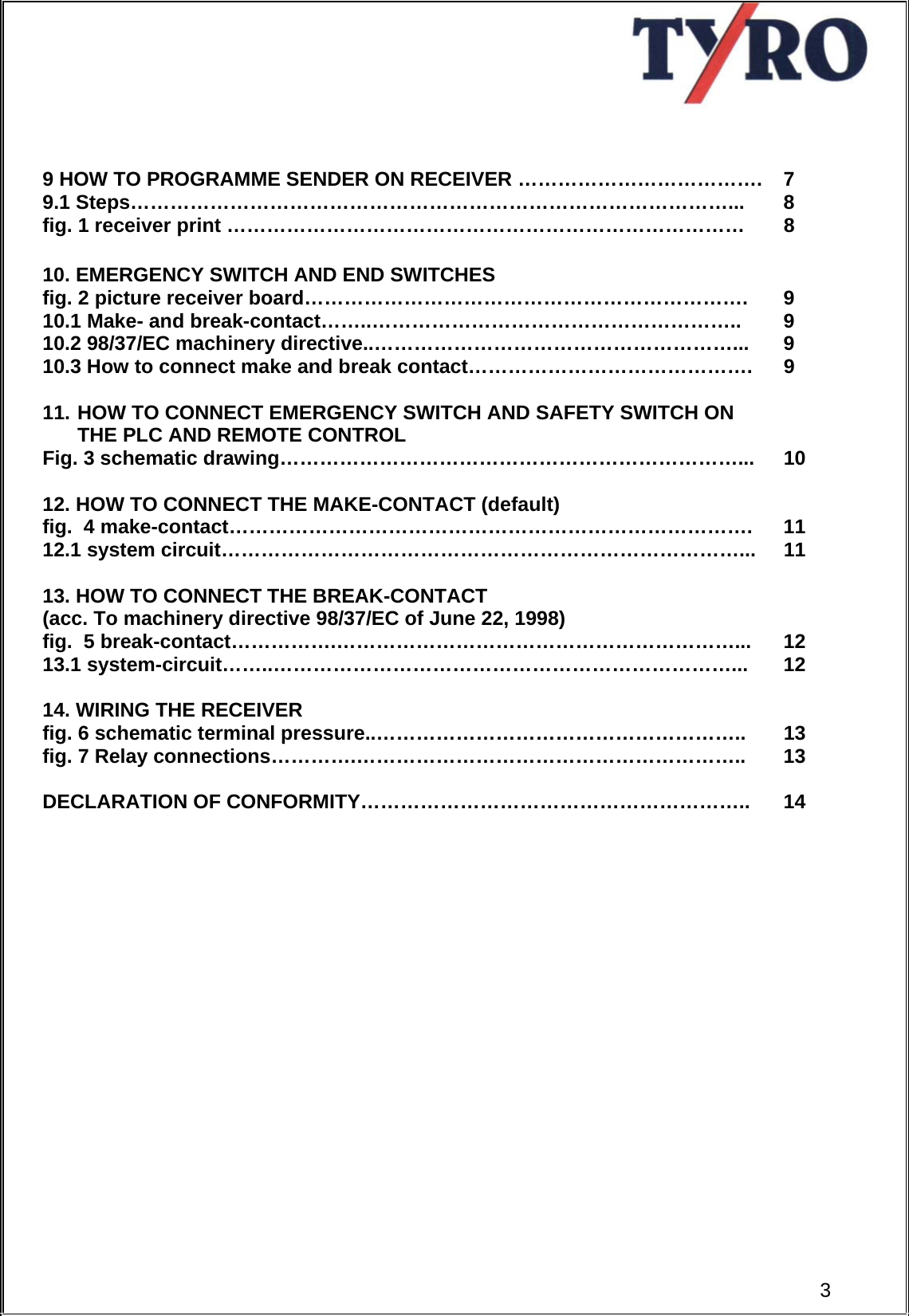       9 HOW TO PROGRAMME SENDER ON RECEIVER ……………………………….  7  9.1 Steps………………………………………………………………………………...  8 fig. 1 receiver print ……………………………………………………………………  8  10. EMERGENCY SWITCH AND END SWITCHES   fig. 2 picture receiver board………………………………………………………….  9  10.1 Make- and break-contact……..………………………………………………..  9 10.2 98/37/EC machinery directive..………………………………………………...  9 10.3 How to connect make and break contact…………………………………….  9  11. HOW TO CONNECT EMERGENCY SWITCH AND SAFETY SWITCH ON THE PLC AND REMOTE CONTROL   Fig. 3 schematic drawing……………………………………………………………...  10  12. HOW TO CONNECT THE MAKE-CONTACT (default) fig.  4 make-contact…………………………………………………………………….  11 12.1 system circuit……………………………………………………………………...  11  13. HOW TO CONNECT THE BREAK-CONTACT  (acc. To machinery directive 98/37/EC of June 22, 1998)   fig.  5 break-contact…………….……………………………………………………...  12 13.1 system-circuit……..……………………………………………………………...  12  14. WIRING THE RECEIVER   fig. 6 schematic terminal pressure..………………………………………………..  13 fig. 7 Relay connections………….…………………………………………………..  13  DECLARATION OF CONFORMITY…………………………………………………..  14   3 