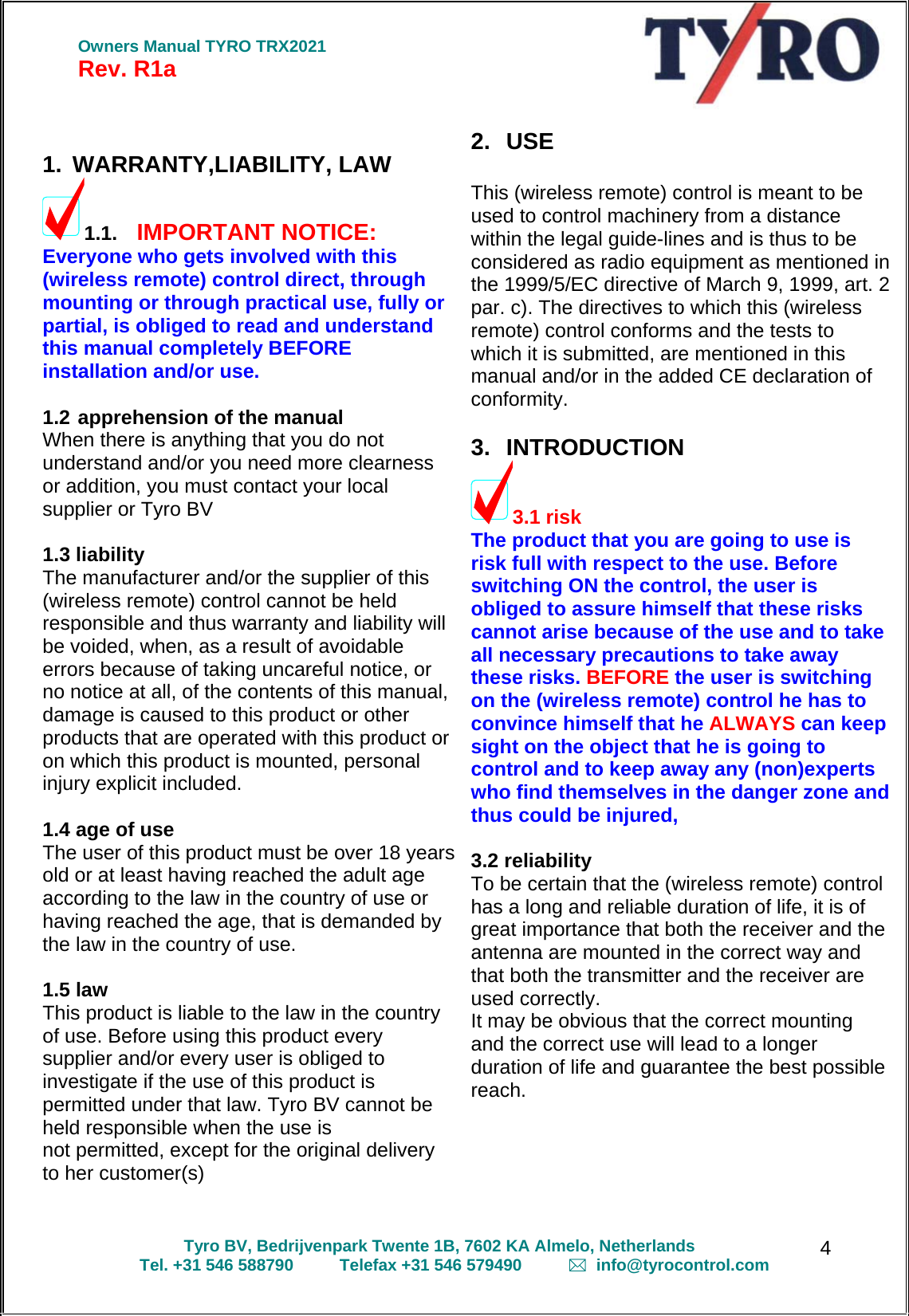  Owners Manual TYRO TRX2021 Rev. R1a  Tyro BV, Bedrijvenpark Twente 1B, 7602 KA Almelo, Netherlands Tel. +31 546 588790          Telefax +31 546 579490            info@tyrocontrol.com   4  1. WARRANTY,LIABILITY, LAW 1.1. IMPORTANT NOTICE: Everyone who gets involved with this (wireless remote) control direct, through mounting or through practical use, fully or partial, is obliged to read and understand this manual completely BEFORE installation and/or use.   1.2 apprehension of the manual When there is anything that you do not understand and/or you need more clearness  or addition, you must contact your local  supplier or Tyro BV   1.3 liability The manufacturer and/or the supplier of this (wireless remote) control cannot be held responsible and thus warranty and liability will be voided, when, as a result of avoidable  errors because of taking uncareful notice, or no notice at all, of the contents of this manual, damage is caused to this product or other products that are operated with this product or on which this product is mounted, personal injury explicit included.   1.4 age of use The user of this product must be over 18 years old or at least having reached the adult age according to the law in the country of use or having reached the age, that is demanded by the law in the country of use.  1.5 law This product is liable to the law in the country of use. Before using this product every  supplier and/or every user is obliged to investigate if the use of this product is permitted under that law. Tyro BV cannot be held responsible when the use is  not permitted, except for the original delivery  to her customer(s)   2. USE   This (wireless remote) control is meant to be used to control machinery from a distance within the legal guide-lines and is thus to be considered as radio equipment as mentioned in the 1999/5/EC directive of March 9, 1999, art. 2 par. c). The directives to which this (wireless remote) control conforms and the tests to which it is submitted, are mentioned in this manual and/or in the added CE declaration of conformity.   3. INTRODUCTION 3.1 risk The product that you are going to use is risk full with respect to the use. Before switching ON the control, the user is obliged to assure himself that these risks cannot arise because of the use and to take  all necessary precautions to take away these risks. BEFORE the user is switching on the (wireless remote) control he has to convince himself that he ALWAYS can keep sight on the object that he is going to control and to keep away any (non)experts who find themselves in the danger zone and thus could be injured,   3.2 reliability To be certain that the (wireless remote) control has a long and reliable duration of life, it is of great importance that both the receiver and the antenna are mounted in the correct way and that both the transmitter and the receiver are used correctly. It may be obvious that the correct mounting and the correct use will lead to a longer duration of life and guarantee the best possible reach.     
