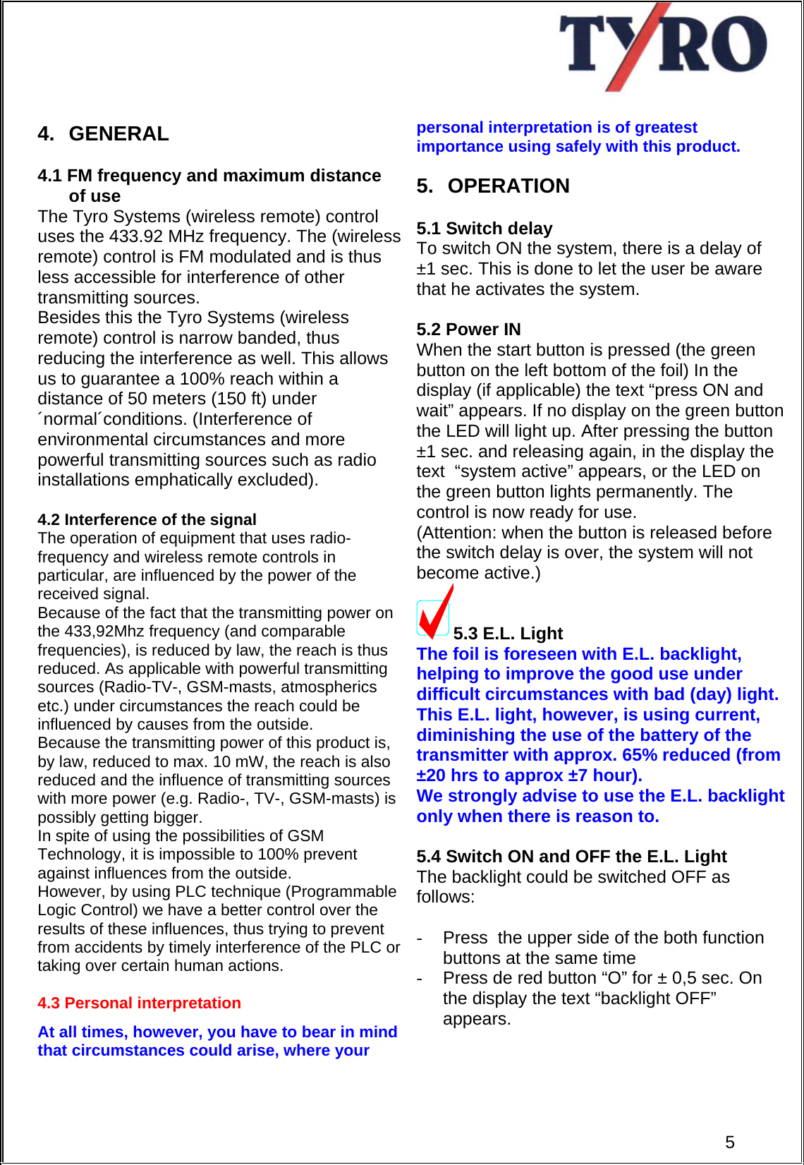     4. GENERAL  4.1 FM frequency and maximum distance  of use  The Tyro Systems (wireless remote) control uses the 433.92 MHz frequency. The (wireless remote) control is FM modulated and is thus less accessible for interference of other transmitting sources. Besides this the Tyro Systems (wireless remote) control is narrow banded, thus reducing the interference as well. This allows us to guarantee a 100% reach within a distance of 50 meters (150 ft) under ´normal´conditions. (Interference of environmental circumstances and more powerful transmitting sources such as radio installations emphatically excluded).   4.2 Interference of the signal The operation of equipment that uses radio-frequency and wireless remote controls in particular, are influenced by the power of the received signal.  Because of the fact that the transmitting power on the 433,92Mhz frequency (and comparable frequencies), is reduced by law, the reach is thus reduced. As applicable with powerful transmitting sources (Radio-TV-, GSM-masts, atmospherics etc.) under circumstances the reach could be influenced by causes from the outside. Because the transmitting power of this product is, by law, reduced to max. 10 mW, the reach is also reduced and the influence of transmitting sources with more power (e.g. Radio-, TV-, GSM-masts) is possibly getting bigger.  In spite of using the possibilities of GSM  Technology, it is impossible to 100% prevent against influences from the outside.  However, by using PLC technique (Programmable Logic Control) we have a better control over the results of these influences, thus trying to prevent from accidents by timely interference of the PLC or taking over certain human actions.   4.3 Personal interpretation  At all times, however, you have to bear in mind that circumstances could arise, where your      personal interpretation is of greatest importance using safely with this product.  5. OPERATION  5.1 Switch delay To switch ON the system, there is a delay of  ±1 sec. This is done to let the user be aware that he activates the system.  5.2 Power IN When the start button is pressed (the green button on the left bottom of the foil) In the display (if applicable) the text “press ON and wait” appears. If no display on the green button the LED will light up. After pressing the button ±1 sec. and releasing again, in the display the text  “system active” appears, or the LED on the green button lights permanently. The control is now ready for use.  (Attention: when the button is released before the switch delay is over, the system will not become active.) 5.3 E.L. Light The foil is foreseen with E.L. backlight, helping to improve the good use under difficult circumstances with bad (day) light. This E.L. light, however, is using current, diminishing the use of the battery of the transmitter with approx. 65% reduced (from ±20 hrs to approx ±7 hour).  We strongly advise to use the E.L. backlight only when there is reason to.  5.4 Switch ON and OFF the E.L. Light  The backlight could be switched OFF as follows:  -  Press  the upper side of the both function buttons at the same time  5-  Press de red button “O” for ± 0,5 sec. On the display the text “backlight OFF” appears.    