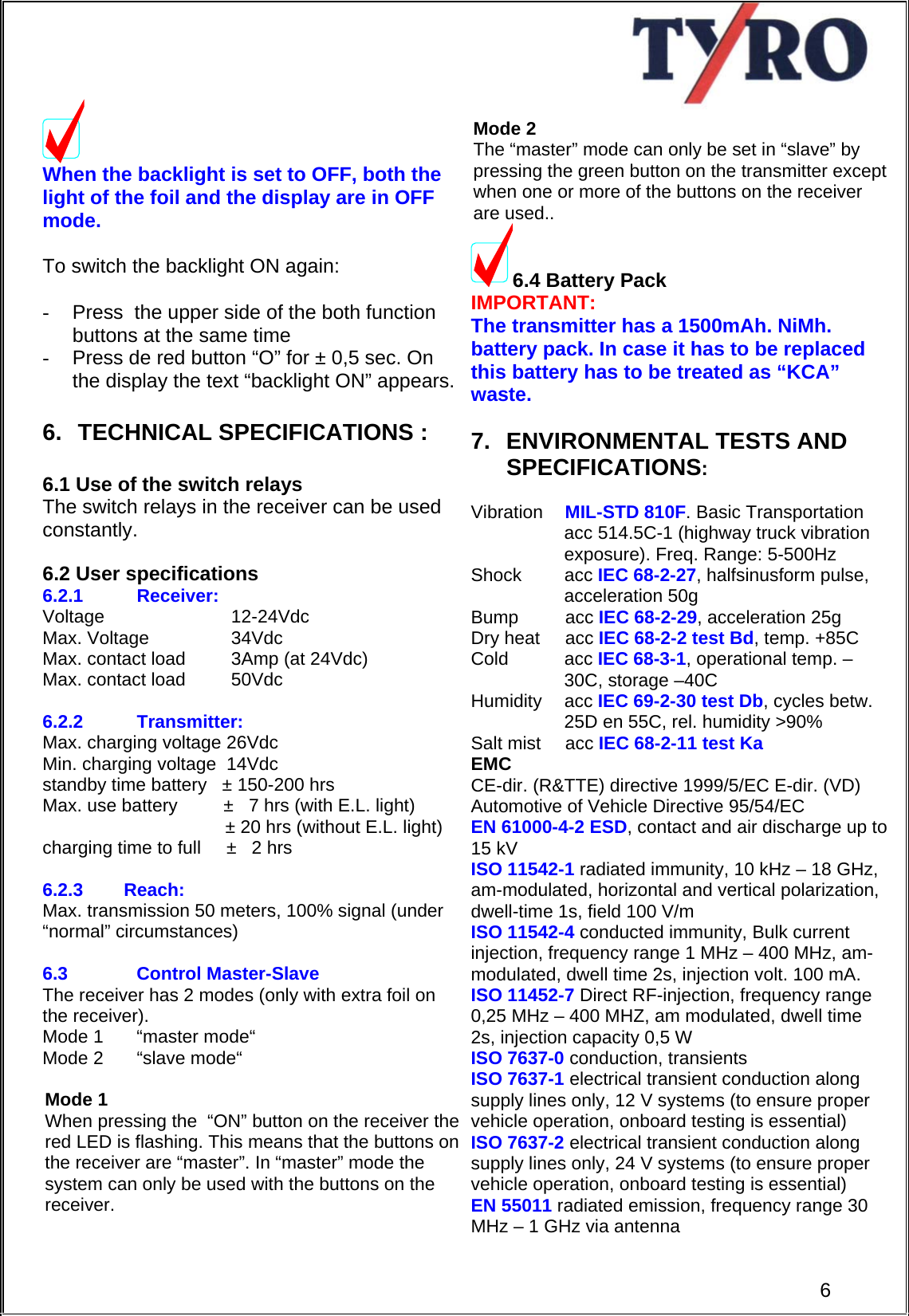     When the backlight is set to OFF, both the light of the foil and the display are in OFF mode.  To switch the backlight ON again:  -  Press  the upper side of the both function buttons at the same time -  Press de red button “O” for ± 0,5 sec. On the display the text “backlight ON” appears.   6.  TECHNICAL SPECIFICATIONS :  6.1 Use of the switch relays The switch relays in the receiver can be used constantly.    6.2 User specifications 6.2.1 Receiver:    Voltage           12-24Vdc    Max. Voltage         34Vdc       Max. contact load         3Amp (at 24Vdc)  Max. contact load         50Vdc              6.2.2 Transmitter: Max. charging voltage 26Vdc Min. charging voltage  14Vdc standby time battery   ± 150-200 hrs Max. use battery         ±   7 hrs (with E.L. light)                              ± 20 hrs (without E.L. light) charging time to full     ±   2 hrs  6.2.3        Reach: Max. transmission 50 meters, 100% signal (under “normal” circumstances)   6.3  Control Master-Slave   The receiver has 2 modes (only with extra foil on the receiver).     Mode 1  “master mode“       Mode 2  “slave mode“  Mode 1   When pressing the  “ON” button on the receiver the  red LED is flashing. This means that the buttons on  the receiver are “master”. In “master” mode the  system can only be used with the buttons on the  receiver.     Mode 2 The “master” mode can only be set in “slave” by  pressing the green button on the transmitter except  when one or more of the buttons on the receiver  are used.. 6.4 Battery Pack IMPORTANT: The transmitter has a 1500mAh. NiMh. battery pack. In case it has to be replaced this battery has to be treated as “KCA” waste.  7.  ENVIRONMENTAL TESTS AND  SPECIFICATIONS:  Vibration  MIL-STD 810F. Basic Transportation acc 514.5C-1 (highway truck vibration  exposure). Freq. Range: 5-500Hz  Shock acc IEC 68-2-27, halfsinusform pulse, acceleration 50g Bump acc IEC 68-2-29, acceleration 25g Dry heat  acc IEC 68-2-2 test Bd, temp. +85C Cold   acc IEC 68-3-1, operational temp. –30C, storage –40C Humidity acc IEC 69-2-30 test Db, cycles betw. 25D en 55C, rel. humidity &gt;90% Salt mist  acc IEC 68-2-11 test Ka EMC  CE-dir. (R&amp;TTE) directive 1999/5/EC E-dir. (VD) Automotive of Vehicle Directive 95/54/EC EN 61000-4-2 ESD, contact and air discharge up to 15 kV ISO 11542-1 radiated immunity, 10 kHz – 18 GHz, am-modulated, horizontal and vertical polarization, dwell-time 1s, field 100 V/m ISO 11542-4 conducted immunity, Bulk current injection, frequency range 1 MHz – 400 MHz, am-modulated, dwell time 2s, injection volt. 100 mA. ISO 11452-7 Direct RF-injection, frequency range 0,25 MHz – 400 MHZ, am modulated, dwell time 2s, injection capacity 0,5 W ISO 7637-0 conduction, transients ISO 7637-1 electrical transient conduction along supply lines only, 12 V systems (to ensure proper vehicle operation, onboard testing is essential) ISO 7637-2 electrical transient conduction along supply lines only, 24 V systems (to ensure proper vehicle operation, onboard testing is essential)  6EN 55011 radiated emission, frequency range 30 MHz – 1 GHz via antenna 
