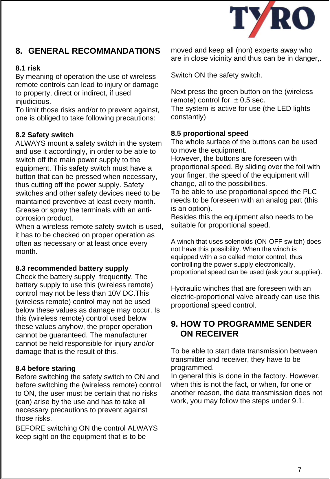     8. GENERAL RECOMMANDATIONS  8.1 risk By meaning of operation the use of wireless remote controls can lead to injury or damage  to property, direct or indirect, if used injudicious.  To limit those risks and/or to prevent against, one is obliged to take following precautions:  8.2 Safety switch ALWAYS mount a safety switch in the system and use it accordingly, in order to be able to switch off the main power supply to the equipment. This safety switch must have a button that can be pressed when necessary, thus cutting off the power supply. Safety switches and other safety devices need to be maintained preventive at least every month. Grease or spray the terminals with an anti-corrosion product. When a wireless remote safety switch is used, it has to be checked on proper operation as often as necessary or at least once every month.   8.3 recommended battery supply Check the battery supply  frequently. The battery supply to use this (wireless remote) control may not be less than 10V DC.This (wireless remote) control may not be used below these values as damage may occur. Is this (wireless remote) control used below  these values anyhow, the proper operation cannot be guaranteed. The manufacturer cannot be held responsible for injury and/or damage that is the result of this.   8.4 before staring Before switching the safety switch to ON and before switching the (wireless remote) control  to ON, the user must be certain that no risks (can) arise by the use and has to take all necessary precautions to prevent against  those risks.  BEFORE switching ON the control ALWAYS keep sight on the equipment that is to be      moved and keep all (non) experts away who are in close vicinity and thus can be in danger,.  Switch ON the safety switch.  Next press the green button on the (wireless remote) control for  ± 0,5 sec.  The system is active for use (the LED lights constantly)  8.5 proportional speed The whole surface of the buttons can be used to move the equipment. However, the buttons are foreseen with proportional speed. By sliding over the foil with your finger, the speed of the equipment will change, all to the possibilities. To be able to use proportional speed the PLC needs to be foreseen with an analog part (this is an option). Besides this the equipment also needs to be suitable for proportional speed.  A winch that uses solenoids (ON-OFF switch) does not have this possibility. When the winch is equipped with a so called motor control, thus controlling the power supply electronically, proportional speed can be used (ask your supplier).   Hydraulic winches that are foreseen with an electric-proportional valve already can use this proportional speed control.  9. HOW TO PROGRAMME SENDER              ON RECEIVER   To be able to start data transmission between transmitter and receiver, they have to be programmed. In general this is done in the factory. However, when this is not the fact, or when, for one or another reason, the data transmission does not work, you may follow the steps under 9.1.       7 