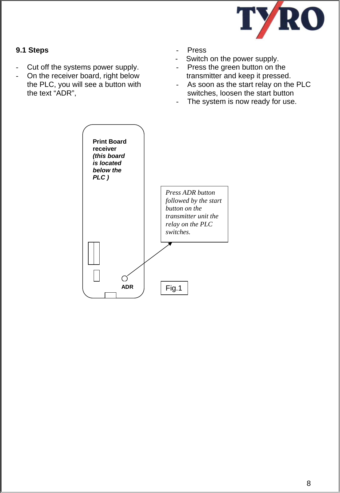      9.1 Steps  -  Cut off the systems power supply. -  On the receiver board, right below the PLC, you will see a button with the text “ADR”,      - Press       -    Switch on the power supply. -  Press the green button on the      transmitter and keep it pressed. -  As soon as the start relay on the PLC switches, loosen the start button -  The system is now ready for use.                                         8ADR Press ADR button followed by the start button on the transmitter unit the relay on the PLC switches. Print Board receiver        (this board is located below the PLC ) Fig.1