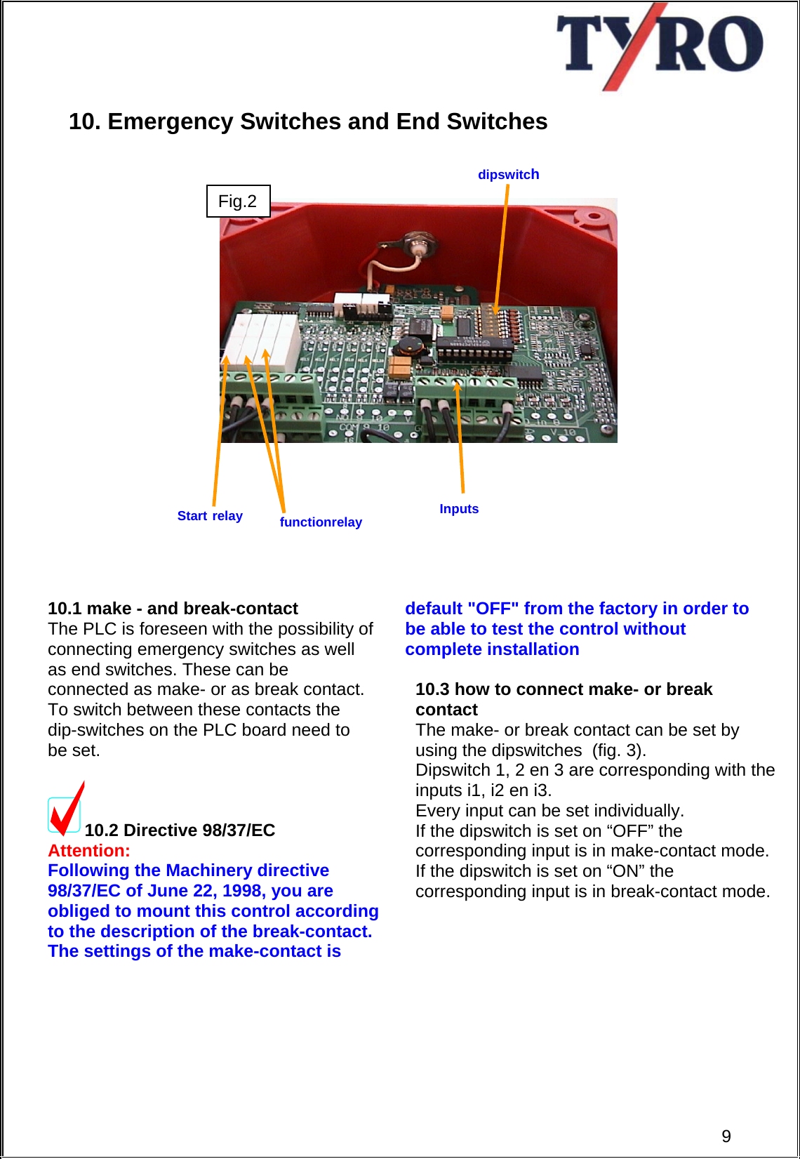     10. Emergency Switches and End Switches                         10.1 make - and break-contact The PLC is foreseen with the possibility of connecting emergency switches as well as end switches. These can be connected as make- or as break contact. To switch between these contacts the dip-switches on the PLC board need to be set.  10.2 Directive 98/37/EC   Attention: Following the Machinery directive  98/37/EC of June 22, 1998, you are  obliged to mount this control according  to the description of the break-contact.  The settings of the make-contact is       default &quot;OFF&quot; from the factory in order to  be able to test the control without  complete installation   10.3 how to connect make- or break contact The make- or break contact can be set by using the dipswitches  (fig. 3). Dipswitch 1, 2 en 3 are corresponding with the inputs i1, i2 en i3.  Every input can be set individually. If the dipswitch is set on “OFF” the corresponding input is in make-contact mode. If the dipswitch is set on “ON” the corresponding input is in break-contact mode.        dipswitchFig. 3 Start relay  Inputs functionrelay 9Fig.2 