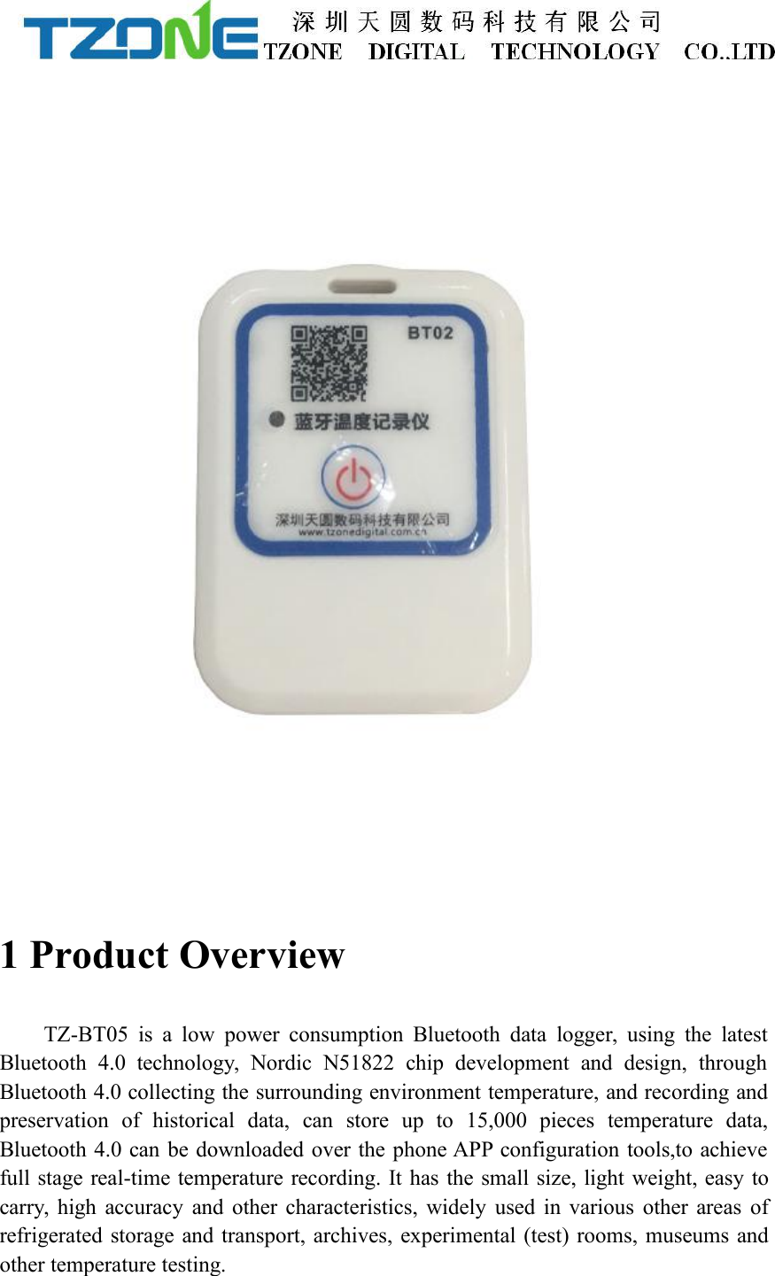 1 Product OverviewTZ-BT05 is a low power consumption Bluetooth data logger, using the latestBluetooth 4.0 technology, Nordic N51822 chip development and design, throughBluetooth 4.0 collecting the surrounding environment temperature, and recording andpreservation of historical data, can store up to 15,000 pieces temperature data,Bluetooth 4.0 can be downloaded over the phone APP configuration tools,to achievefull stage real-time temperature recording. It has the small size, light weight, easy tocarry, high accuracy and other characteristics, widely used in various other areas ofrefrigerated storage and transport, archives, experimental (test) rooms, museums andother temperature testing.