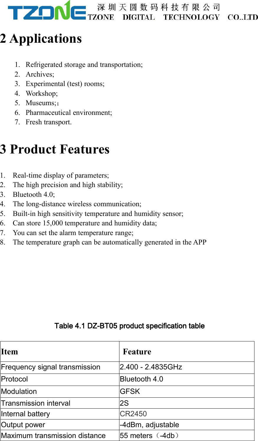 2 Applications1. Refrigerated storage and transportation;2. Archives;3. Experimental (test) rooms;4. Workshop;5. Museums;；6. Pharmaceutical environment;7. Fresh transport.3 Product Features1. Real-time display of parameters;2. The high precision and high stability;3. Bluetooth 4.0;4. The long-distance wireless communication;5. Built-in high sensitivity temperature and humidity sensor;6. Can store 15,000 temperature and humidity data;7. You can set the alarm temperature range;8. The temperature graph can be automatically generated in the APPTable 4.1 DZ-BT05 product specification tableItemFeatureFrequency signal transmission2.400 - 2.4835GHzProtocolBluetooth 4.0ModulationGFSKTransmission interval2SInternal batteryCR2450Output power-4dBm, adjustableMaximum transmission distance55 meters（-4db）