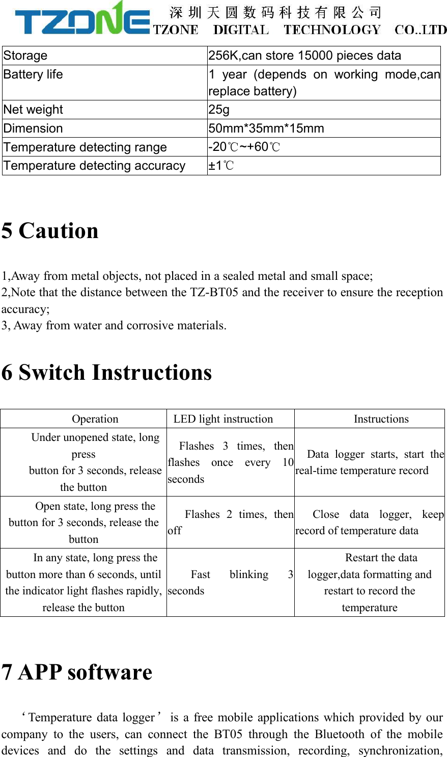 Storage256K,can store 15000 pieces dataBattery life1 year (depends on working mode,canreplace battery)Net weight25gDimension50mm*35mm*15mmTemperature detecting range-20℃~+60℃Temperature detecting accuracy&plusmn;1℃5 Caution1,Away from metal objects, not placed in a sealed metal and small space;2,Note that the distance between the TZ-BT05 and the receiver to ensure the receptionaccuracy;3, Away from water and corrosive materials.6 Switch InstructionsOperationLED light instructionInstructionsUnder unopened state, longpressbutton for 3 seconds, releasethe buttonFlashes 3 times, thenflashes once every 10secondsData logger starts, start thereal-time temperature recordOpen state, long press thebutton for 3 seconds, release thebuttonFlashes 2 times, thenoffClose data logger, keeprecord of temperature dataIn any state, long press thebutton more than 6 seconds, untilthe indicator light flashes rapidly,release the buttonFast blinking 3secondsRestart the datalogger,data formatting andrestart to record thetemperature7 APP software&lsquo;Temperature data logger&rsquo;is a free mobile applications which provided by ourcompany to the users, can connect the BT05 through the Bluetooth of the mobiledevices and do the settings and data transmission, recording, synchronization,