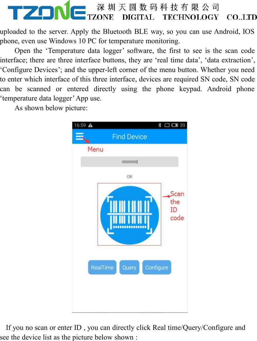 uploaded to the server. Apply the Bluetooth BLE way, so you can use Android, IOSphone, even use Windows 10 PC for temperature monitoring.Open the &lsquo;Temperature data logger&rsquo; software, the first to see is the scan codeinterface; there are three interface buttons, they are &lsquo;real time data&rsquo;, &lsquo;data extraction&rsquo;,&lsquo;Configure Devices&rsquo;; and the upper-left corner of the menu button. Whether you needto enter which interface of this three interface, devices are required SN code, SN codecan be scanned or entered directly using the phone keypad. Android phone&lsquo;temperature data logger&rsquo; App use.As shown below picture:If you no scan or enter ID , you can directly click Real time/Query/Configure andsee the device list as the picture below shown :