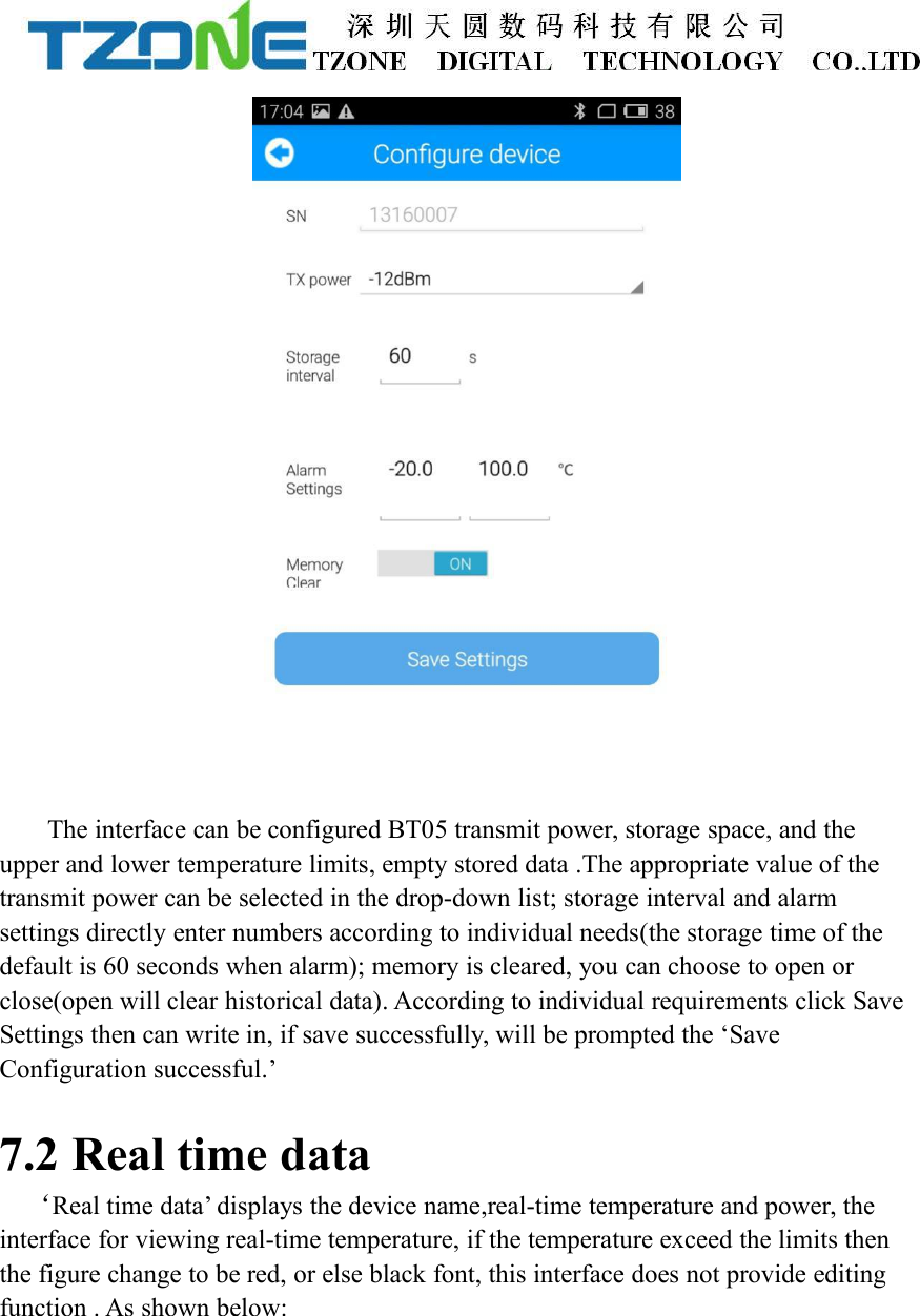 The interface can be configured BT05 transmit power, storage space, and theupper and lower temperature limits, empty stored data .The appropriate value of thetransmit power can be selected in the drop-down list; storage interval and alarmsettings directly enter numbers according to individual needs(the storage time of thedefault is 60 seconds when alarm); memory is cleared, you can choose to open orclose(open will clear historical data). According to individual requirements click SaveSettings then can write in, if save successfully, will be prompted the &lsquo;SaveConfiguration successful.&rsquo;7.2 Real time data&lsquo;Real time data&rsquo; displays the device name,real-time temperature and power, theinterface for viewing real-time temperature, if the temperature exceed the limits thenthe figure change to be red, or else black font, this interface does not provide editingfunction . As shown below: