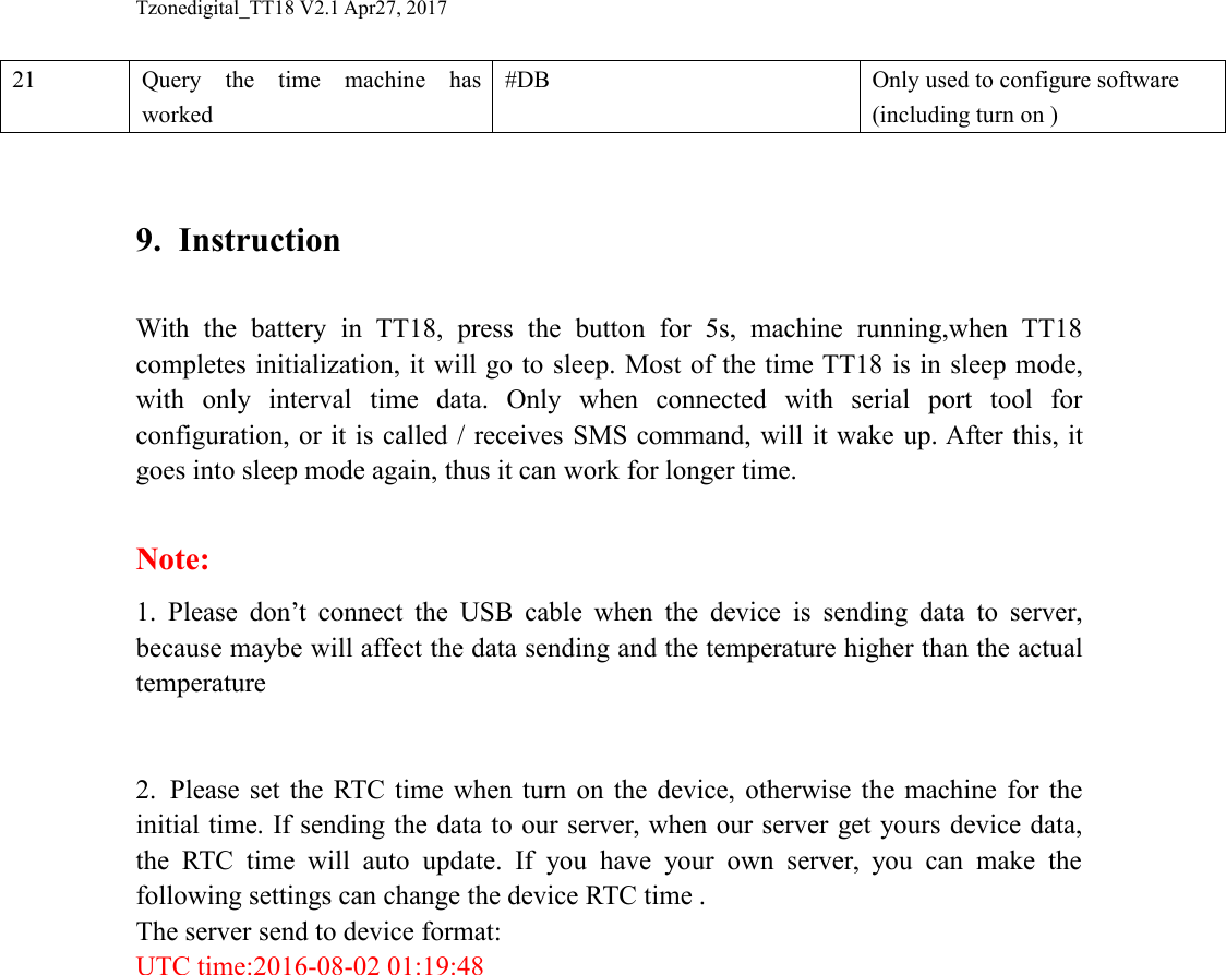 Tzonedigital_TT18 V2.1 Apr27, 201721Query the time machine hasworked#DBOnly used to configure software(including turn on )9. InstructionWith the battery in TT18, press the button for 5s, machine running,when TT18completes initialization, it will go to sleep. Most of the time TT18 is in sleep mode,with only interval time data. Only when connected with serial port tool forconfiguration, or it is called / receives SMS command, will it wake up. After this, itgoes into sleep mode again, thus it can work for longer time.Note:1. Please don&rsquo;t connect the USB cable when the device is sending data to server,because maybe will affect the data sending and the temperature higher than the actualtemperature2. Please set the RTC time when turn on the device, otherwise the machine for theinitial time. If sending the data to our server, when our server get yours device data,the RTC time will auto update. If you have your own server, you can make thefollowing settings can change the device RTC time .The server send to device format:UTC time:2016-08-02 01:19:48