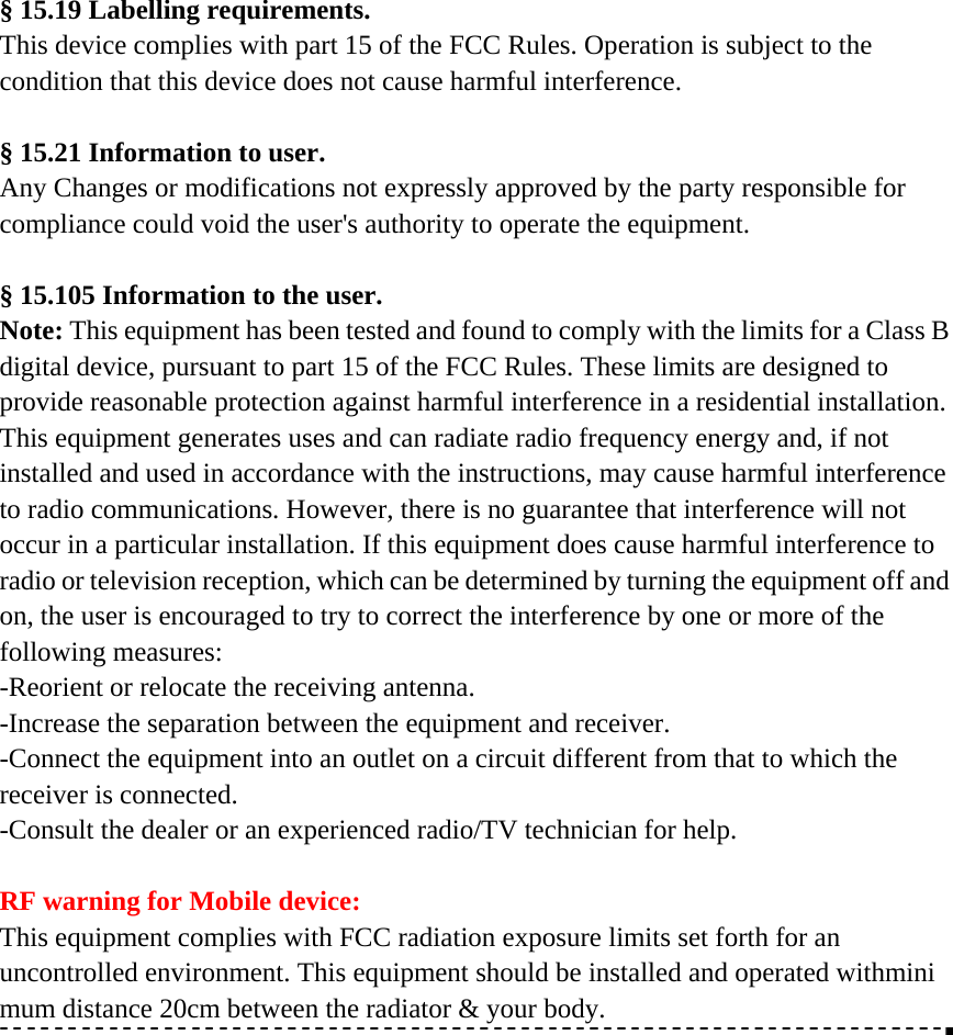 &sect; 15.19 Labelling requirements. This device complies with part 15 of the FCC Rules. Operation is subject to the condition that this device does not cause harmful interference.  &sect; 15.21 Information to user. Any Changes or modifications not expressly approved by the party responsible for compliance could void the user's authority to operate the equipment.  &sect; 15.105 Information to the user. Note: This equipment has been tested and found to comply with the limits for a Class B digital device, pursuant to part 15 of the FCC Rules. These limits are designed to provide reasonable protection against harmful interference in a residential installation. This equipment generates uses and can radiate radio frequency energy and, if not installed and used in accordance with the instructions, may cause harmful interference to radio communications. However, there is no guarantee that interference will not occur in a particular installation. If this equipment does cause harmful interference to radio or television reception, which can be determined by turning the equipment off and on, the user is encouraged to try to correct the interference by one or more of the following measures: -Reorient or relocate the receiving antenna. -Increase the separation between the equipment and receiver. -Connect the equipment into an outlet on a circuit different from that to which the receiver is connected. -Consult the dealer or an experienced radio/TV technician for help.  RF warning for Mobile device: This equipment complies with FCC radiation exposure limits set forth for an uncontrolled environment. This equipment should be installed and operated withminimum distance 20cm between the radiator &amp; your body.   