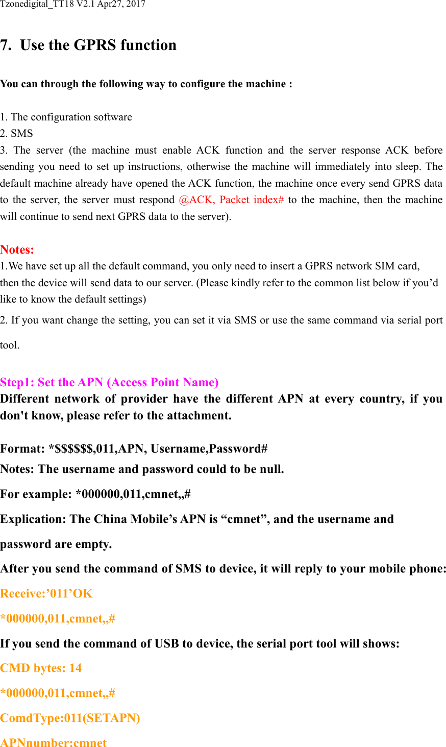Tzonedigital_TT18 V2.1 Apr27, 20177. Use the GPRS functionYou can through the following way to configure the machine :1. The configuration software2. SMS3. The server (the machine must enable ACK function and the server response ACK beforesending you need to set up instructions, otherwise the machine will immediately into sleep. Thedefault machine already have opened the ACK function, the machine once every send GPRS datato the server, the server must respond @ACK, Packet index# to the machine, then the machinewill continue to send next GPRS data to the server).Notes:1.We have set up all the default command, you only need to insert a GPRS network SIM card,then the device will send data to our server. (Please kindly refer to the common list below if you&rsquo;dlike to know the default settings)2. If you want change the setting, you can set it via SMS or use the same command via serial porttool.Step1: Set the APN (Access Point Name)Different network of provider have the different APN at every country, if youdon't know, please refer to the attachment.Format: *$$$$$$,011,APN, Username,Password#Notes: The username and password could to be null.For example: *000000,011,cmnet,,#Explication: The China Mobile&rsquo;s APN is &ldquo;cmnet&rdquo;, and the username andpassword are empty.After you send the command of SMS to device, it will reply to your mobile phone:Receive:&rsquo;011&rsquo;OK*000000,011,cmnet,,#If you send the command of USB to device, the serial port tool will shows:CMD bytes: 14*000000,011,cmnet,,#ComdType:011(SETAPN)APNnumber:cmnet