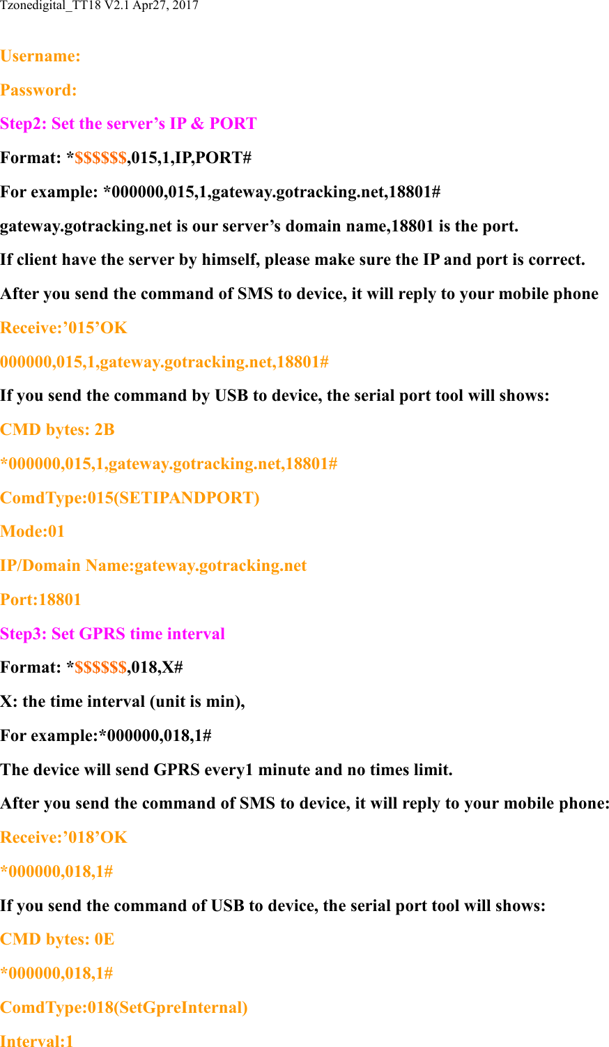 Tzonedigital_TT18 V2.1 Apr27, 2017Username:Password:Step2: Set the server&rsquo;s IP &amp; PORTFormat: *$$$$$$,015,1,IP,PORT#For example: *000000,015,1,gateway.gotracking.net,18801#gateway.gotracking.net is our server&rsquo;s domain name,18801 is the port.If client have the server by himself, please make sure the IP and port is correct.After you send the command of SMS to device, it will reply to your mobile phoneReceive:&rsquo;015&rsquo;OK000000,015,1,gateway.gotracking.net,18801#If you send the command by USB to device, the serial port tool will shows:CMD bytes: 2B*000000,015,1,gateway.gotracking.net,18801#ComdType:015(SETIPANDPORT)Mode:01IP/Domain Name:gateway.gotracking.netPort:18801Step3: Set GPRS time intervalFormat: *$$$$$$,018,X#X: the time interval (unit is min),For example:*000000,018,1#The device will send GPRS every1 minute and no times limit.After you send the command of SMS to device, it will reply to your mobile phone:Receive:&rsquo;018&rsquo;OK*000000,018,1#If you send the command of USB to device, the serial port tool will shows:CMD bytes: 0E*000000,018,1#ComdType:018(SetGpreInternal)Interval:1