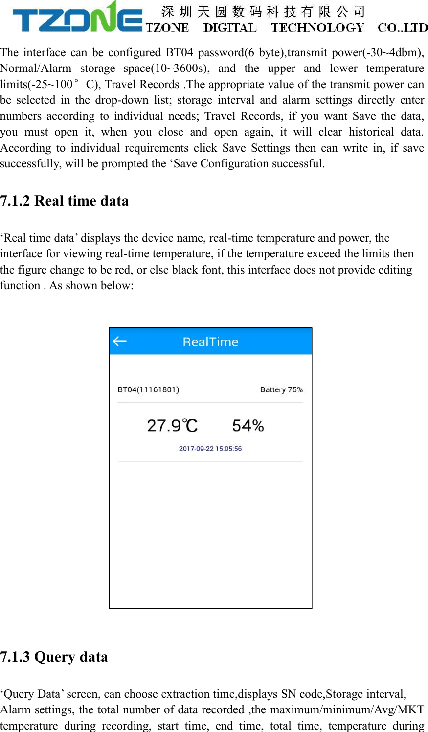 The interface can be configured BT04 password(6 byte),transmit power(-30~4dbm),Normal/Alarm storage space(10~3600s), and the upper and lower temperaturelimits(-25~100&deg;C), Travel Records .The appropriate value of the transmit power canbe selected in the drop-down list; storage interval and alarm settings directly enternumbers according to individual needs; Travel Records, if you want Save the data,you must open it, when you close and open again, it will clear historical data.According to individual requirements click Save Settings then can write in, if savesuccessfully, will be prompted the &lsquo;Save Configuration successful.7.1.2 Real time data&lsquo;Real time data&rsquo; displays the device name, real-time temperature and power, theinterface for viewing real-time temperature, if the temperature exceed the limits thenthe figure change to be red, or else black font, this interface does not provide editingfunction . As shown below:7.1.3 Query data&lsquo;Query Data&rsquo; screen, can choose extraction time,displays SN code,Storage interval,Alarm settings, the total number of data recorded ,the maximum/minimum/Avg/MKTtemperature during recording, start time, end time, total time, temperature during