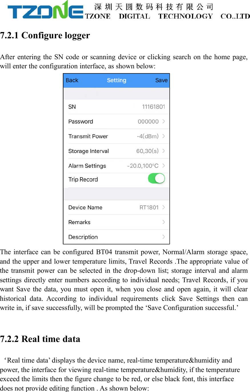 7.2.1 Configure loggerAfter entering the SN code or scanning device or clicking search on the home page,will enter the configuration interface, as shown below:The interface can be configured BT04 transmit power, Normal/Alarm storage space,and the upper and lower temperature limits, Travel Records .The appropriate value ofthe transmit power can be selected in the drop-down list; storage interval and alarmsettings directly enter numbers according to individual needs; Travel Records, if youwant Save the data, you must open it, when you close and open again, it will clearhistorical data. According to individual requirements click Save Settings then canwrite in, if save successfully, will be prompted the &lsquo;Save Configuration successful.&rsquo;7.2.2 Real time data&lsquo;Real time data&rsquo; displays the device name, real-time temperature&amp;humidity andpower, the interface for viewing real-time temperature&amp;humidity, if the temperatureexceed the limits then the figure change to be red, or else black font, this interfacedoes not provide editing function . As shown below: