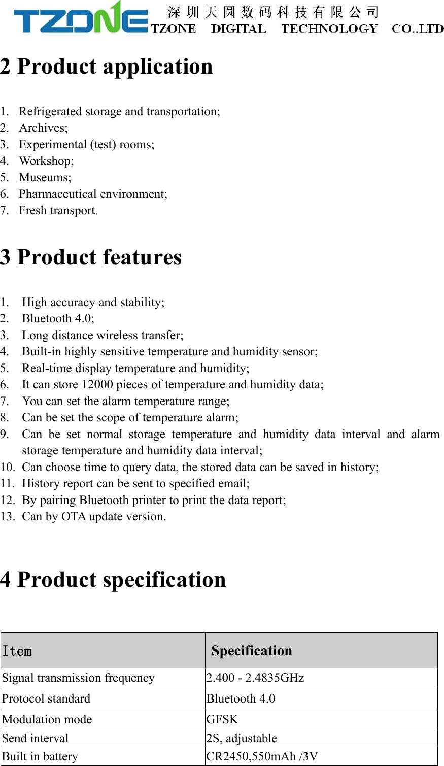 2 Product application1. Refrigerated storage and transportation;2. Archives;3. Experimental (test) rooms;4. Workshop;5. Museums;6. Pharmaceutical environment;7. Fresh transport.3 Product features1. High accuracy and stability;2. Bluetooth 4.0;3. Long distance wireless transfer;4. Built-in highly sensitive temperature and humidity sensor;5. Real-time display temperature and humidity;6. It can store 12000 pieces of temperature and humidity data;7. You can set the alarm temperature range;8. Can be set the scope of temperature alarm;9. Can be set normal storage temperature and humidity data interval and alarmstorage temperature and humidity data interval;10. Can choose time to query data, the stored data can be saved in history;11. History report can be sent to specified email;12. By pairing Bluetooth printer to print the data report;13. Can by OTA update version.4 Product specificationItemSpecificationSignal transmission frequency2.400 - 2.4835GHzProtocol standardBluetooth 4.0Modulation modeGFSKSend interval2S, adjustableBuilt in batteryCR2450,550mAh /3V