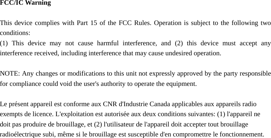  FCC/IC Warning  This device complies with Part 15 of the FCC Rules. Operation is subject to the following two conditions: (1) This device may not cause harmful interference, and (2) this device must accept any interference received, including interference that may cause undesired operation.  NOTE: Any changes or modifications to this unit not expressly approved by the party responsible for compliance could void the user's authority to operate the equipment.  Le pr&eacute;sent appareil est conforme aux CNR d'Industrie Canada applicables aux appareils radio exempts de licence. L'exploitation est autoris&eacute;e aux deux conditions suivantes: (1) l'appareil ne doit pas produire de brouillage, et (2) l'utilisateur de l'appareil doit accepter tout brouillage radio&eacute;lectrique subi, m&ecirc;me si le brouillage est susceptible d'en compromettre le fonctionnement.  