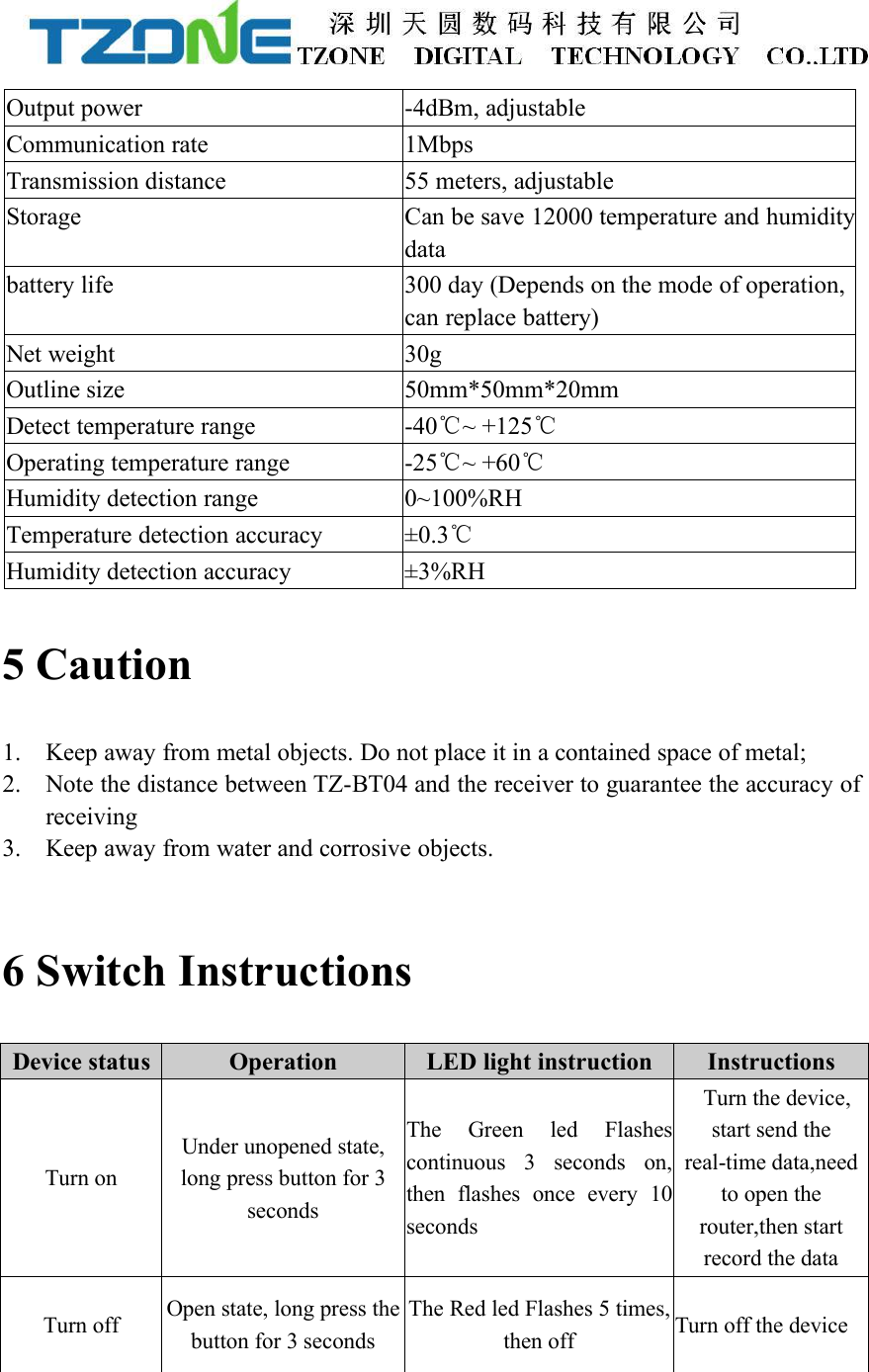 Output power-4dBm, adjustableCommunication rate1MbpsTransmission distance55 meters, adjustableStorageCan be save 12000 temperature and humiditydatabattery life300 day (Depends on the mode of operation,can replace battery)Net weight30gOutline size50mm*50mm*20mmDetect temperature range-40℃~ +125℃Operating temperature range-25℃~ +60℃Humidity detection range0~100%RHTemperature detection accuracy&plusmn;0.3℃Humidity detection accuracy&plusmn;3%RH5 Caution1. Keep away from metal objects. Do not place it in a contained space of metal;2. Note the distance between TZ-BT04 and the receiver to guarantee the accuracy ofreceiving3. Keep away from water and corrosive objects.6 Switch InstructionsDevice statusOperationLED light instructionInstructionsTurn onUnder unopened state,long press button for 3secondsThe Green led Flashescontinuous 3 seconds on,then flashes once every 10secondsTurn the device,start send thereal-time data,needto open therouter,then startrecord the dataTurn offOpen state, long press thebutton for 3 secondsThe Red led Flashes 5 times,then offTurn off the device
