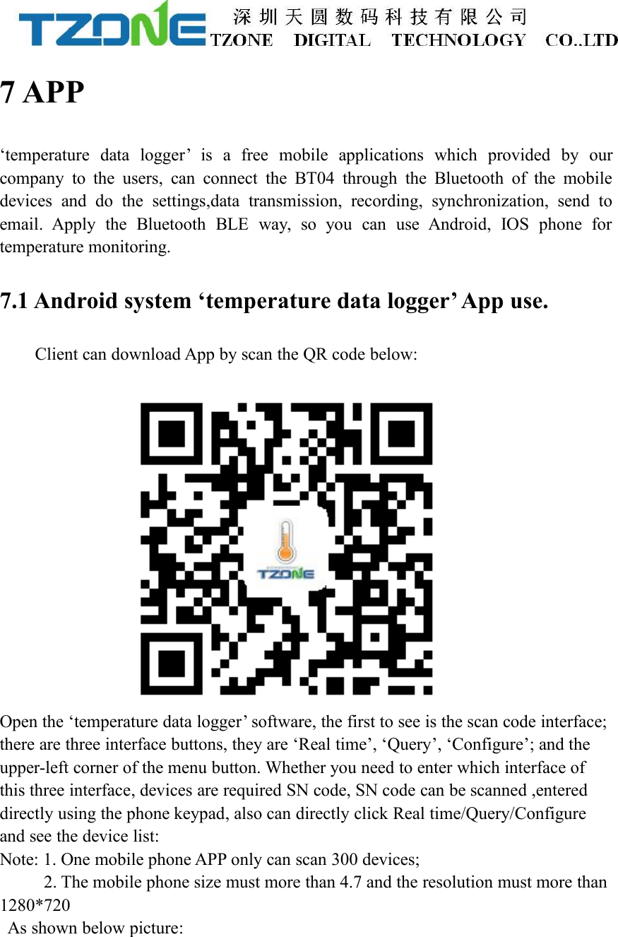 7 APP&lsquo;temperature data logger&rsquo; is a free mobile applications which provided by ourcompany to the users, can connect the BT04 through the Bluetooth of the mobiledevices and do the settings,data transmission, recording, synchronization, send toemail. Apply the Bluetooth BLE way, so you can use Android, IOS phone fortemperature monitoring.7.1 Android system &lsquo;temperature data logger&rsquo; App use.Client can download App by scan the QR code below:Open the &lsquo;temperature data logger&rsquo; software, the first to see is the scan code interface;there are three interface buttons, they are &lsquo;Real time&rsquo;, &lsquo;Query&rsquo;, &lsquo;Configure&rsquo;; and theupper-left corner of the menu button. Whether you need to enter which interface ofthis three interface, devices are required SN code, SN code can be scanned ,entereddirectly using the phone keypad, also can directly click Real time/Query/Configureand see the device list:Note: 1. One mobile phone APP only can scan 300 devices;2. The mobile phone size must more than 4.7 and the resolution must more than1280*720As shown below picture: