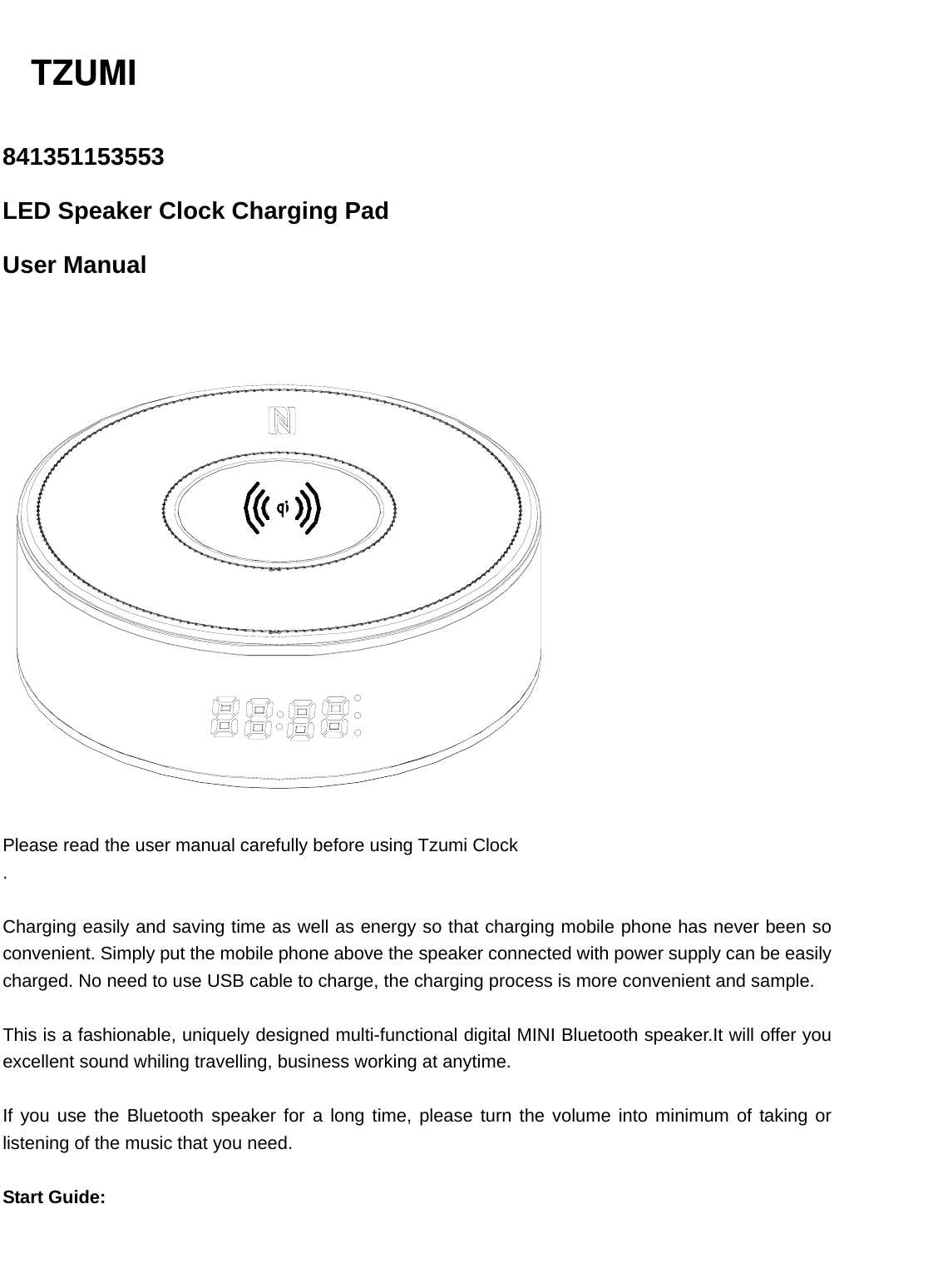   841351153553  LED Speaker Clock Charging Pad   User Manual     Please read the user manual carefully before using Tzumi Clock .  Charging easily and saving time as well as energy so that charging mobile phone has never been so convenient. Simply put the mobile phone above the speaker connected with power supply can be easily charged. No need to use USB cable to charge, the charging process is more convenient and sample.  This is a fashionable, uniquely designed multi-functional digital MINI Bluetooth speaker.It will offer you excellent sound whiling travelling, business working at anytime.  If you use the Bluetooth speaker for a long time, please turn the volume into minimum of taking or listening of the music that you need.  Start Guide: TZUMI