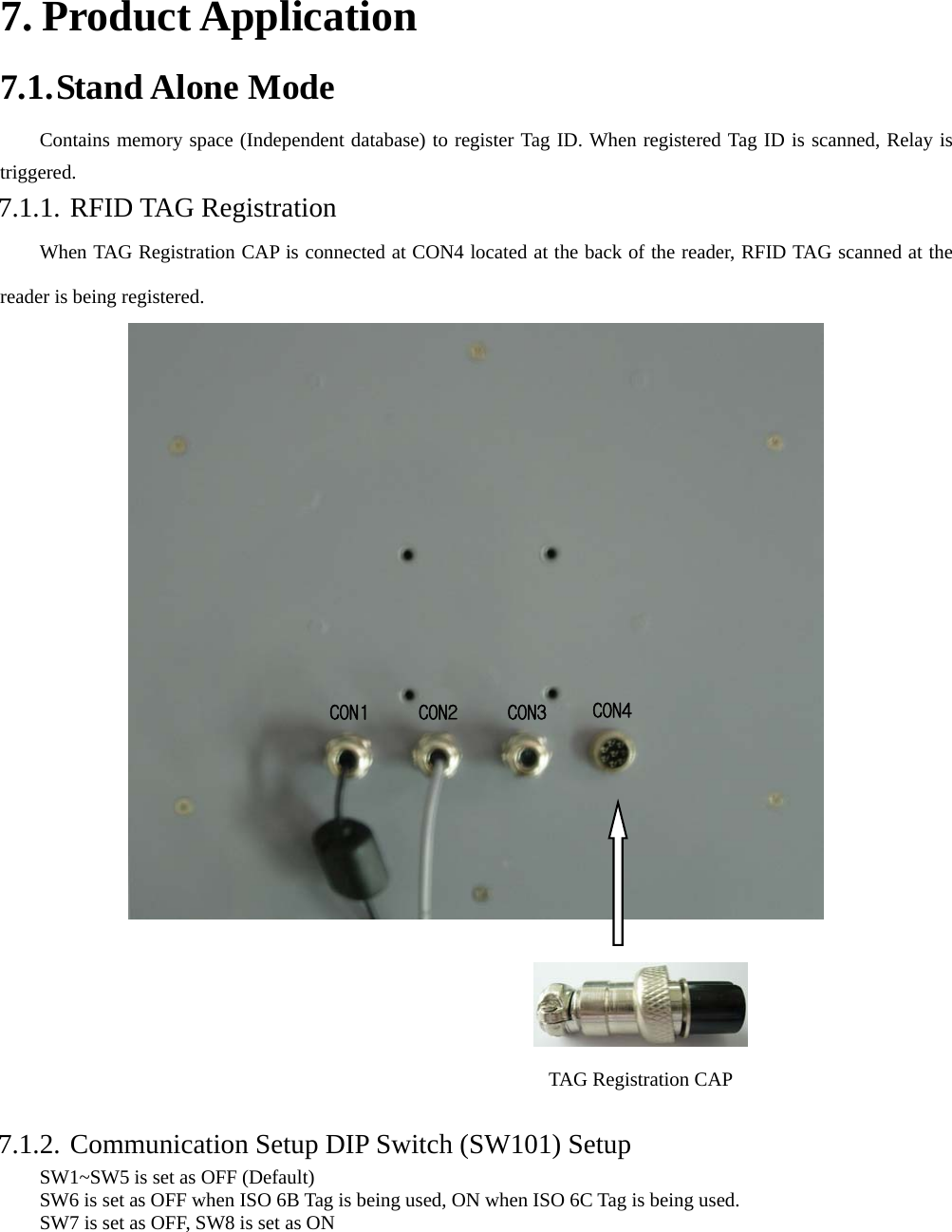    7. Product Application 7.1. Stand Alone Mode Contains memory space (Independent database) to register Tag ID. When registered Tag ID is scanned, Relay is triggered. 7.1.1. RFID TAG Registration When TAG Registration CAP is connected at CON4 located at the back of the reader, RFID TAG scanned at the reader is being registered.         7.1.2. Communication Setup DIP Switch (SW101) Setup SW1~SW5 is set as OFF (Default)   SW6 is set as OFF when ISO 6B Tag is being used, ON when ISO 6C Tag is being used.         SW7 is set as OFF, SW8 is set as ON    CON4CON3CON2CON1 TAG Registration CAP 