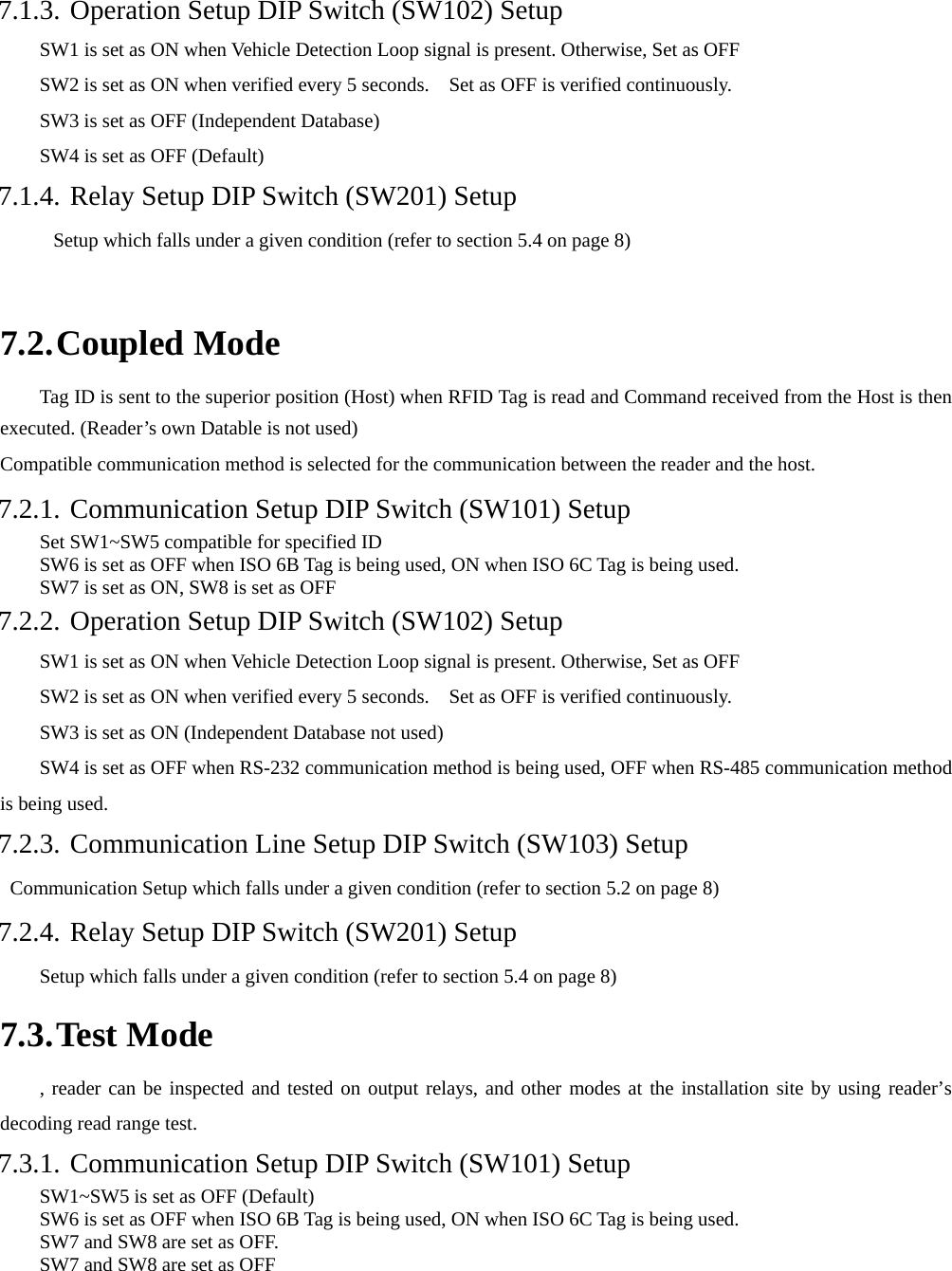    7.1.3. Operation Setup DIP Switch (SW102) Setup         SW1 is set as ON when Vehicle Detection Loop signal is present. Otherwise, Set as OFF         SW2 is set as ON when verified every 5 seconds.    Set as OFF is verified continuously.           SW3 is set as OFF (Independent Database)         SW4 is set as OFF (Default) 7.1.4. Relay Setup DIP Switch (SW201) Setup Setup which falls under a given condition (refer to section 5.4 on page 8)  7.2. Coupled Mode Tag ID is sent to the superior position (Host) when RFID Tag is read and Command received from the Host is then executed. (Reader’s own Datable is not used) Compatible communication method is selected for the communication between the reader and the host.         7.2.1. Communication Setup DIP Switch (SW101) Setup Set SW1~SW5 compatible for specified ID SW6 is set as OFF when ISO 6B Tag is being used, ON when ISO 6C Tag is being used.         SW7 is set as ON, SW8 is set as OFF 7.2.2. Operation Setup DIP Switch (SW102) Setup         SW1 is set as ON when Vehicle Detection Loop signal is present. Otherwise, Set as OFF         SW2 is set as ON when verified every 5 seconds.    Set as OFF is verified continuously.         SW3 is set as ON (Independent Database not used)         SW4 is set as OFF when RS-232 communication method is being used, OFF when RS-485 communication method is being used. 7.2.3. Communication Line Setup DIP Switch (SW103) Setup   Communication Setup which falls under a given condition (refer to section 5.2 on page 8) 7.2.4. Relay Setup DIP Switch (SW201) Setup Setup which falls under a given condition (refer to section 5.4 on page 8) 7.3. Test Mode , reader can be inspected and tested on output relays, and other modes at the installation site by using reader’s decoding read range test.   7.3.1. Communication Setup DIP Switch (SW101) Setup SW1~SW5 is set as OFF (Default)   SW6 is set as OFF when ISO 6B Tag is being used, ON when ISO 6C Tag is being used. SW7 and SW8 are set as OFF. SW7 and SW8 are set as OFF 