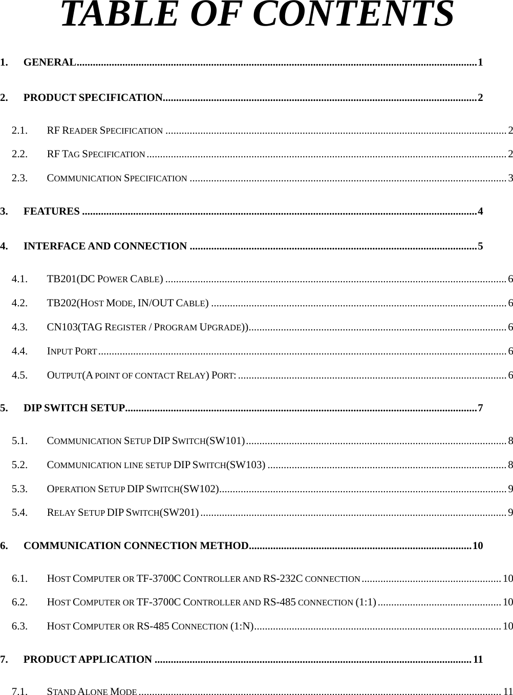   TABLE OF CONTENTS 1. GENERAL.....................................................................................................................................................1 2. PRODUCT SPECIFICATION.....................................................................................................................2 2.1. RF READER SPECIFICATION ...............................................................................................................................2 2.2. RF TAG SPECIFICATION ......................................................................................................................................2 2.3. COMMUNICATION SPECIFICATION ......................................................................................................................3 3. FEATURES ...................................................................................................................................................4 4. INTERFACE AND CONNECTION ...........................................................................................................5 4.1. TB201(DC POWER CABLE) ...............................................................................................................................6 4.2. TB202(HOST MODE, IN/OUT CABLE) .............................................................................................................. 6 4.3. CN103(TAG REGISTER / PROGRAM UPGRADE))................................................................................................6 4.4. INPUT PORT........................................................................................................................................................6 4.5. OUTPUT(A POINT OF CONTACT RELAY) PORT:....................................................................................................6 5. DIP SWITCH SETUP...................................................................................................................................7 5.1. COMMUNICATION SETUP DIP SWITCH(SW101).................................................................................................8 5.2. COMMUNICATION LINE SETUP DIP SWITCH(SW103) .........................................................................................8 5.3. OPERATION SETUP DIP SWITCH(SW102)........................................................................................................... 9 5.4. RELAY SETUP DIP SWITCH(SW201).................................................................................................................. 9 6. COMMUNICATION CONNECTION METHOD...................................................................................10 6.1. HOST COMPUTER OR TF-3700C CONTROLLER AND RS-232C CONNECTION....................................................10 6.2. HOST COMPUTER OR TF-3700C CONTROLLER AND RS-485 CONNECTION (1:1)..............................................10 6.3. HOST COMPUTER OR RS-485 CONNECTION (1:N)............................................................................................10 7. PRODUCT APPLICATION ......................................................................................................................11 7.1. STAND ALONE MODE ....................................................................................................................................... 11 