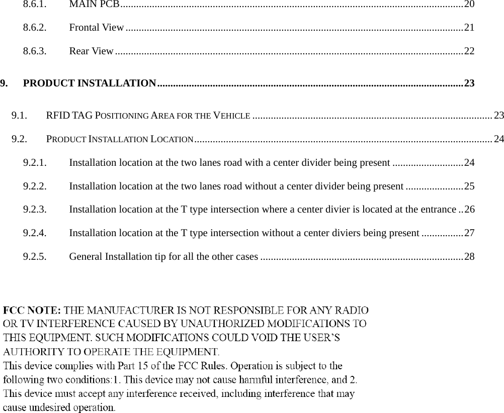   8.6.1. MAIN PCB..................................................................................................................................20 8.6.2. Frontal View................................................................................................................................21 8.6.3. Rear View....................................................................................................................................22 9. PRODUCT INSTALLATION....................................................................................................................23 9.1. RFID TAG POSITIONING AREA FOR THE VEHICLE ...........................................................................................23 9.2. PRODUCT INSTALLATION LOCATION.................................................................................................................24 9.2.1. Installation location at the two lanes road with a center divider being present ...........................24 9.2.2. Installation location at the two lanes road without a center divider being present ......................25 9.2.3. Installation location at the T type intersection where a center divier is located at the entrance ..26 9.2.4. Installation location at the T type intersection without a center diviers being present ................27 9.2.5. General Installation tip for all the other cases .............................................................................28   
