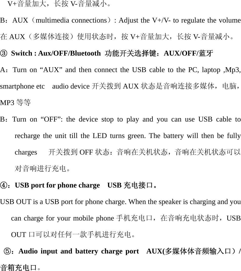   V+音量加大，长按 V-音量减小。 B：AUX（multimedia connections）: Adjust the V+/V- to regulate the volume                        在AUX（多媒体连接）使用状态时，按 V+音量加大，长按 V-音量减小。 ③ Switch : Aux/OFF/Bluetooth 功能开关选择键：AUX/OFF/蓝牙 A：Turn on &ldquo;AUX&rdquo; and then connect the USB cable to the PC, laptop ,Mp3, smartphone etc  audio device 开关拨到 AUX 状态是音响连接多媒体，电脑，MP3 等等 B：Turn on &ldquo;OFF&rdquo;: the device stop to play and you can use USB cable to recharge the unit till the LED turns green. The battery will then be fully charges   开关拨到 OFF 状态：音响在关机状态，音响在关机状态可以对音响进行充电。 ④：USB port for phone charge    USB 充电接口。 USB OUT is a USB port for phone charge. When the speaker is charging and you can charge for your mobile phone 手机充电口，在音响充电状态时，USB OUT 口可以对任何一款手机进行充电。  ⑤：Audio input and battery charge port  AUX(多媒体体音频输入口）/音箱充电口。 