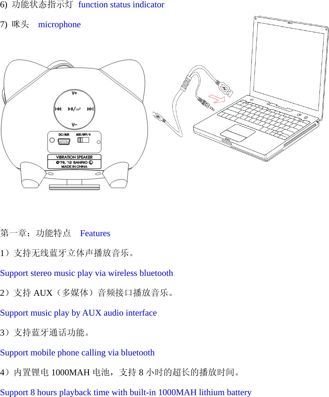   6) 功能状态指示灯 function status indicator 7) 咪头  microphone                                                       第一章：功能特点  Features 1）支持无线蓝牙立体声播放音乐。 Support stereo music play via wireless bluetooth 2）支持 AUX（多媒体）音频接口播放音乐。 Support music play by AUX audio interface 3）支持蓝牙通话功能。 Support mobile phone calling via bluetooth 4）内置锂电 1000MAH 电池，支持 8小时的超长的播放时间。 Support 8 hours playback time with built-in 1000MAH lithium battery   