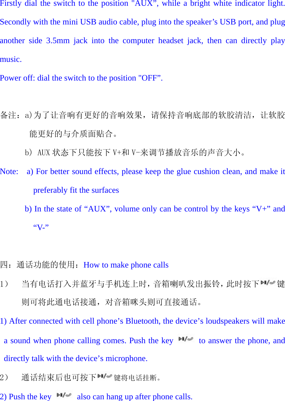   Firstly dial the switch to the position "AUX&rdquo;, while a bright white indicator light. Secondly with the mini USB audio cable, plug into the speaker&rsquo;s USB port, and plug another side 3.5mm jack into the computer headset jack, then can directly play music. Power off: dial the switch to the position "OFF&rdquo;.  备注：a)为了让音响有更好的音响效果，请保持音响底部的软胶清洁，让软胶能更好的与介质面贴合。       b) AUX 状态下只能按下 V+和 V-来调节播放音乐的声音大小。 Note:    a) For better sound effects, please keep the glue cushion clean, and make it preferably fit the surfaces             b) In the state of &ldquo;AUX&rdquo;, volume only can be control by the keys &ldquo;V+&rdquo; and &ldquo;V-&rdquo;  四：通话功能的使用：How to make phone calls 1） 当有电话打入并蓝牙与手机连上时，音箱喇叭发出振铃，此时按下 键则可将此通电话接通，对音箱咪头则可直接通话。 1) After connected with cell phone&rsquo;s Bluetooth, the device&rsquo;s loudspeakers will make a sound when phone calling comes. Push the key   to answer the phone, and directly talk with the device&rsquo;s microphone. 2） 通话结束后也可按下 键将电话挂断。 2) Push the key    also can hang up after phone calls. 