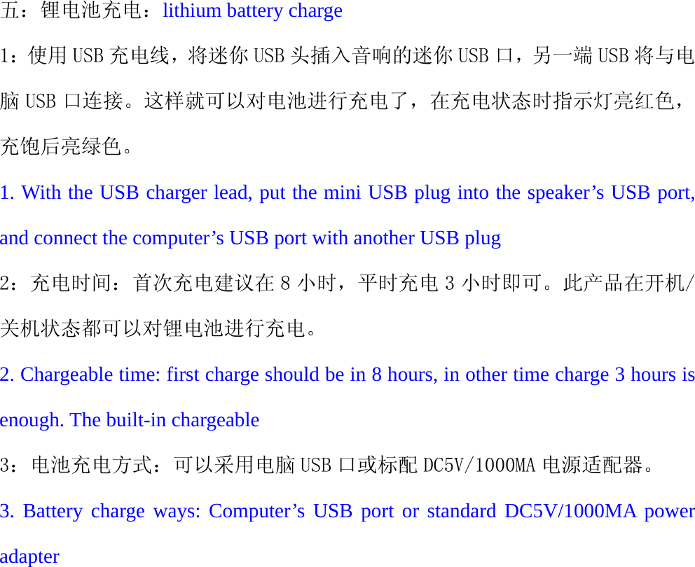    五：锂电池充电：lithium battery charge 1：使用 USB 充电线，将迷你 USB 头插入音响的迷你 USB 口，另一端 USB 将与电脑 USB 口连接。这样就可以对电池进行充电了，在充电状态时指示灯亮红色，充饱后亮绿色。 1. With the USB charger lead, put the mini USB plug into the speaker&rsquo;s USB port, and connect the computer&rsquo;s USB port with another USB plug 2：充电时间：首次充电建议在 8 小时，平时充电 3 小时即可。此产品在开机/关机状态都可以对锂电池进行充电。 2. Chargeable time: first charge should be in 8 hours, in other time charge 3 hours is enough. The built-in chargeable 3：电池充电方式：可以采用电脑 USB 口或标配 DC5V/1000MA 电源适配器。 3. Battery charge ways: Computer&rsquo;s USB port or standard DC5V/1000MA power adapter 