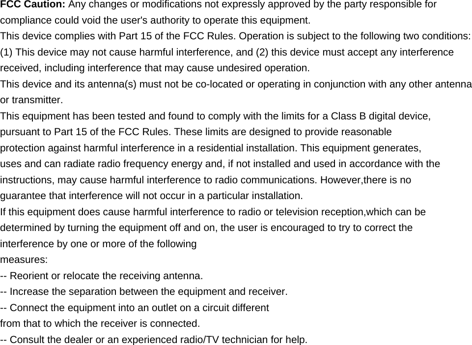    FCC Caution: Any changes or modifications not expressly approved by the party responsible for compliance could void the user's authority to operate this equipment. This device complies with Part 15 of the FCC Rules. Operation is subject to the following two conditions: (1) This device may not cause harmful interference, and (2) this device must accept any interference received, including interference that may cause undesired operation. This device and its antenna(s) must not be co-located or operating in conjunction with any other antenna or transmitter. This equipment has been tested and found to comply with the limits for a Class B digital device, pursuant to Part 15 of the FCC Rules. These limits are designed to provide reasonable protection against harmful interference in a residential installation. This equipment generates, uses and can radiate radio frequency energy and, if not installed and used in accordance with the instructions, may cause harmful interference to radio communications. However,there is no guarantee that interference will not occur in a particular installation. If this equipment does cause harmful interference to radio or television reception,which can be determined by turning the equipment off and on, the user is encouraged to try to correct the interference by one or more of the following measures: -- Reorient or relocate the receiving antenna. -- Increase the separation between the equipment and receiver. -- Connect the equipment into an outlet on a circuit different from that to which the receiver is connected. -- Consult the dealer or an experienced radio/TV technician for help.    