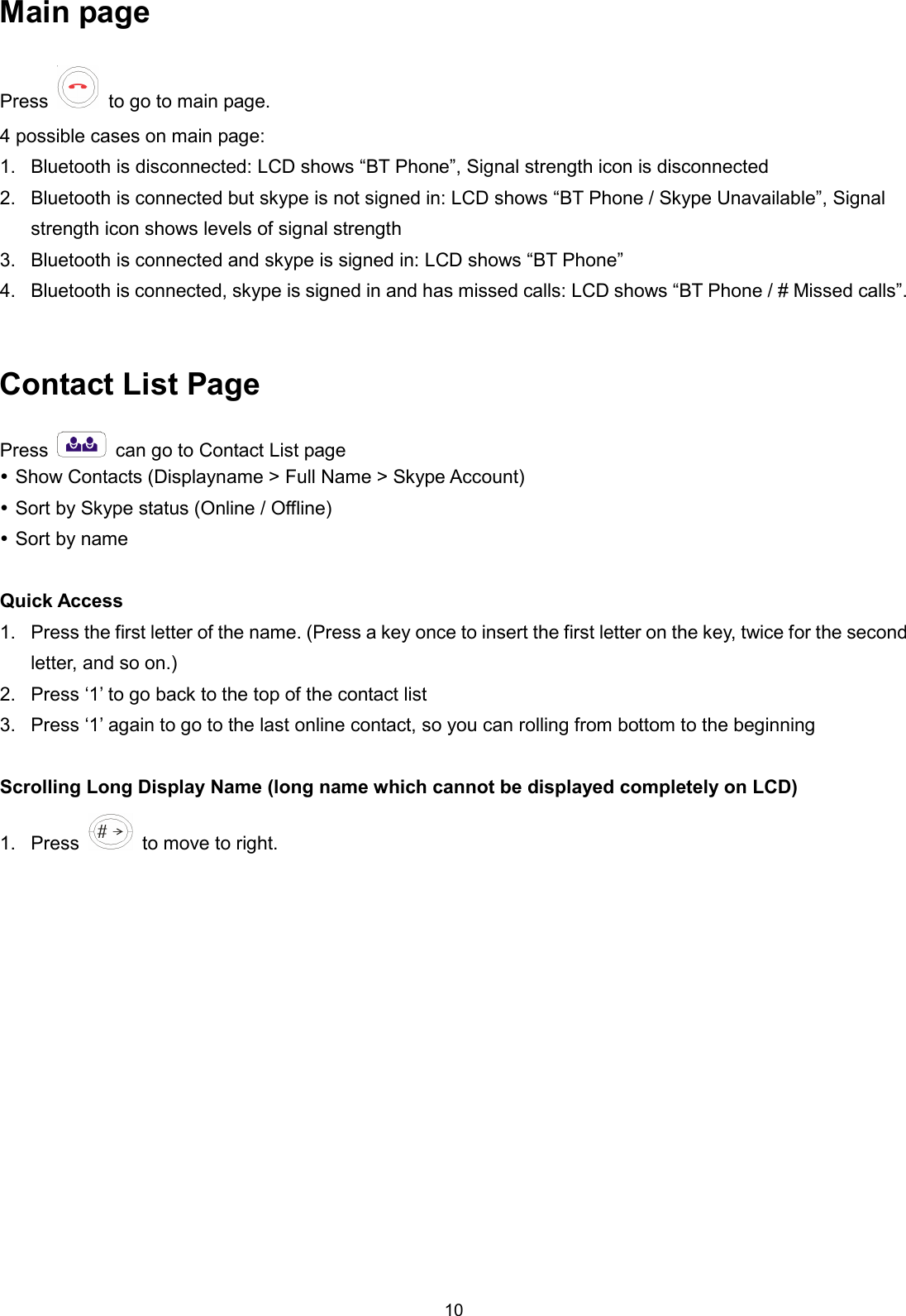 10 Main page   Press  to go to main page.   4 possible cases on main page: 1.  Bluetooth is disconnected: LCD shows “BT Phone”, Signal strength icon is disconnected 2.  Bluetooth is connected but skype is not signed in: LCD shows “BT Phone / Skype Unavailable”, Signal strength icon shows levels of signal strength 3.  Bluetooth is connected and skype is signed in: LCD shows “BT Phone” 4.  Bluetooth is connected, skype is signed in and has missed calls: LCD shows “BT Phone / # Missed calls”.  Contact List Page Press    can go to Contact List page  Show Contacts (Displayname &gt; Full Name &gt; Skype Account)  Sort by Skype status (Online / Offline)  Sort by name  Quick Access 1.  Press the first letter of the name. (Press a key once to insert the first letter on the key, twice for the second letter, and so on.) 2.  Press ‘1’ to go back to the top of the contact list 3.  Press ‘1’ again to go to the last online contact, so you can rolling from bottom to the beginning  Scrolling Long Display Name (long name which cannot be displayed completely on LCD) 1.  Press    to move to right. 