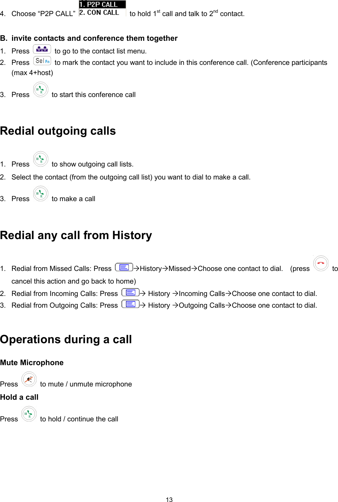 13 4.  Choose “P2P CALL”    to hold 1st call and talk to 2nd contact.  B.  invite contacts and conference them together 1.  Press    to go to the contact list menu. 2.  Press    to mark the contact you want to include in this conference call. (Conference participants (max 4+host) 3.  Press    to start this conference call  Redial outgoing calls 1.  Press    to show outgoing call lists. 2.  Select the contact (from the outgoing call list) you want to dial to make a call. 3.  Press    to make a call  Redial any call from History 1.  Redial from Missed Calls: Press  HistoryMissedChoose one contact to dial.    (press  to cancel this action and go back to home) 2.  Redial from Incoming Calls: Press   History Incoming CallsChoose one contact to dial.   3.  Redial from Outgoing Calls: Press   History Outgoing CallsChoose one contact to dial.      Operations during a call Mute Microphone Press    to mute / unmute microphone Hold a call Press    to hold / continue the call  