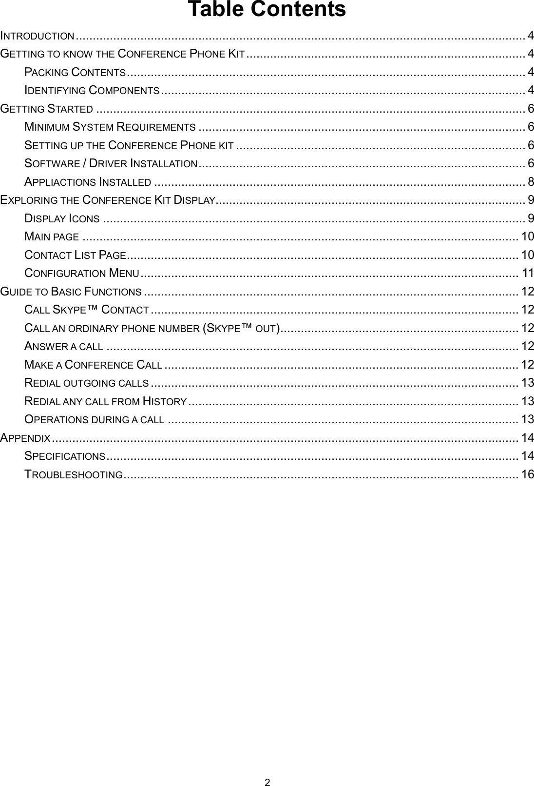 2 Table Contents INTRODUCTION.................................................................................................................................... 4 GETTING TO KNOW THE CONFERENCE PHONE KIT.................................................................................. 4 PACKING CONTENTS..................................................................................................................... 4 IDENTIFYING COMPONENTS........................................................................................................... 4 GETTING STARTED.............................................................................................................................. 6 MINIMUM SYSTEM REQUIREMENTS................................................................................................ 6 SETTING UP THE CONFERENCE PHONE KIT..................................................................................... 6 SOFTWARE / DRIVER INSTALLATION................................................................................................ 6 APPLIACTIONS INSTALLED............................................................................................................. 8 EXPLORING THE CONFERENCE KIT DISPLAY........................................................................................... 9 DISPLAY ICONS............................................................................................................................ 9 MAIN PAGE................................................................................................................................ 10 CONTACT LIST PAGE................................................................................................................... 10 CONFIGURATION MENU............................................................................................................... 11 GUIDE TO BASIC FUNCTIONS.............................................................................................................. 12 CALL SKYPE™ CONTACT............................................................................................................ 12 CALL AN ORDINARY PHONE NUMBER (SKYPE™ OUT)...................................................................... 12 ANSWER A CALL......................................................................................................................... 12 MAKE A CONFERENCE CALL........................................................................................................ 12 REDIAL OUTGOING CALLS............................................................................................................ 13 REDIAL ANY CALL FROM HISTORY................................................................................................. 13 OPERATIONS DURING A CALL....................................................................................................... 13 APPENDIX......................................................................................................................................... 14 SPECIFICATIONS......................................................................................................................... 14 TROUBLESHOOTING.................................................................................................................... 16  