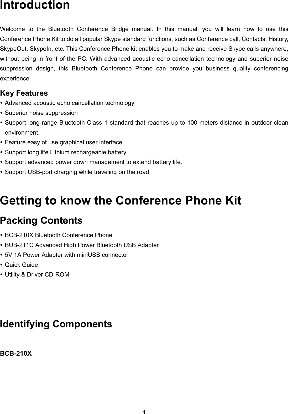 4 Introduction Welcome  to  the  Bluetooth  Conference  Bridge  manual.  In  this  manual,  you  will  learn  how  to  use  this Conference Phone Kit to do all popular Skype standard functions, such as Conference call, Contacts, History, SkypeOut, SkypeIn, etc. This Conference Phone kit enables you to make and receive Skype calls anywhere, without being in front  of the PC. With advanced acoustic echo cancellation technology and superior noise suppression  design,  this  Bluetooth  Conference  Phone  can  provide  you  business  quality  conferencing experience. Key Features  Advanced acoustic echo cancellation technology  Superior noise suppression  Support long range Bluetooth Class 1 standard that reaches up to 100 meters distance in outdoor clean environment.  Feature easy of use graphical user interface.  Support long life Lithium rechargeable battery.  Support advanced power down management to extend battery life.  Support USB-port charging while traveling on the road. Getting to know the Conference Phone Kit Packing Contents  BCB-210X Bluetooth Conference Phone  BUB-211C Advanced High Power Bluetooth USB Adapter  5V 1A Power Adapter with miniUSB connector  Quick Guide  Utility &amp; Driver CD-ROM  Identifying Components                  BCB-210X 
