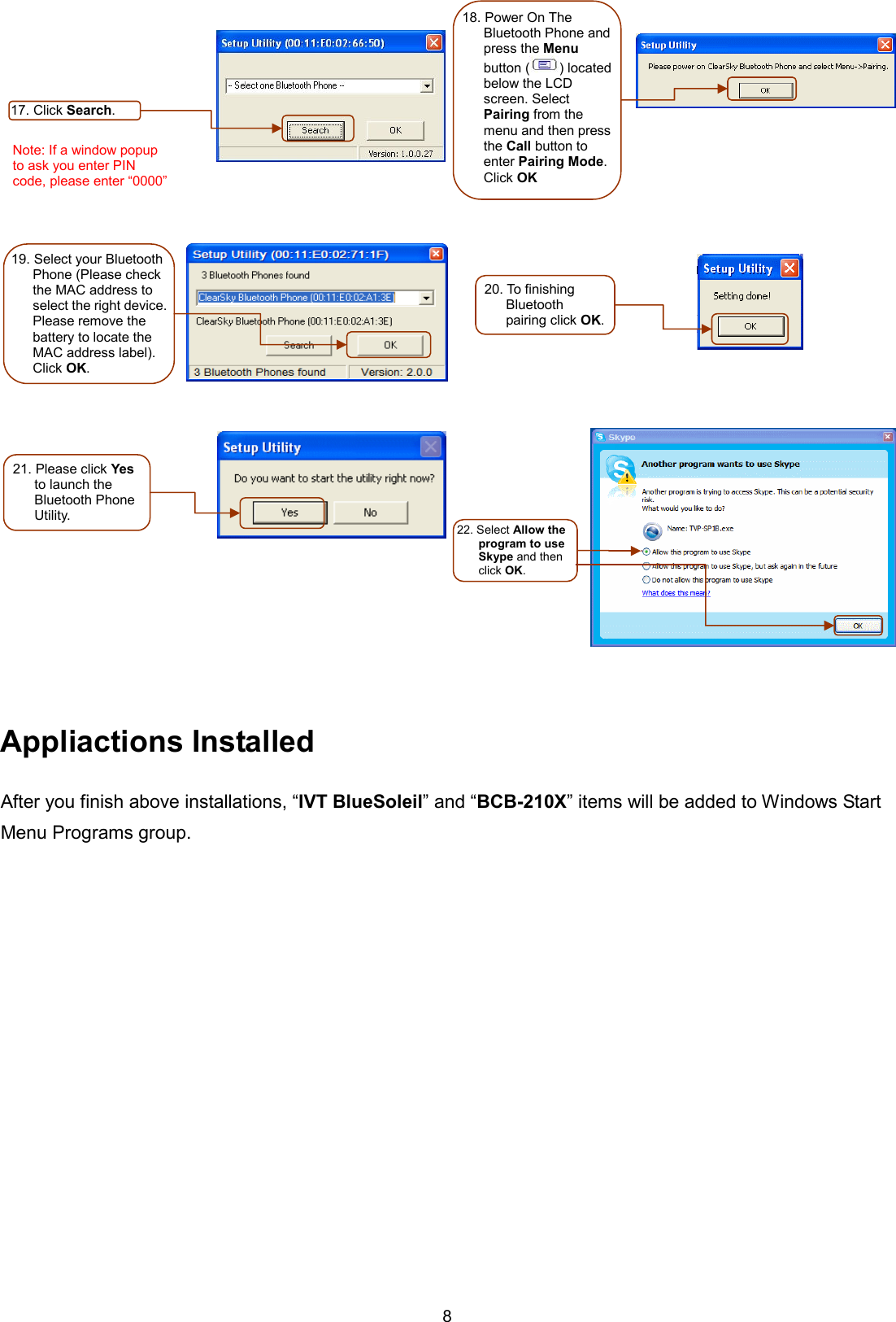 8         Appliactions Installed After you finish above installations, “IVT BlueSoleil” and “BCB-210X” items will be added to Windows Start Menu Programs group. 17. Click Search. Note: If a window popup to ask you enter PIN code, please enter “0000” 18. Power On The Bluetooth Phone and press the Menu button ( ) located below the LCD screen. Select Pairing from the menu and then press the Call button to enter Pairing Mode. Click OK 19. Select your Bluetooth Phone (Please check the MAC address to select the right device. Please remove the battery to locate the MAC address label). Click OK. 20. To finishing Bluetooth pairing click OK. 21. Please click Yes to launch the Bluetooth Phone Utility.   22. Select Allow the program to use Skype and then click OK. 