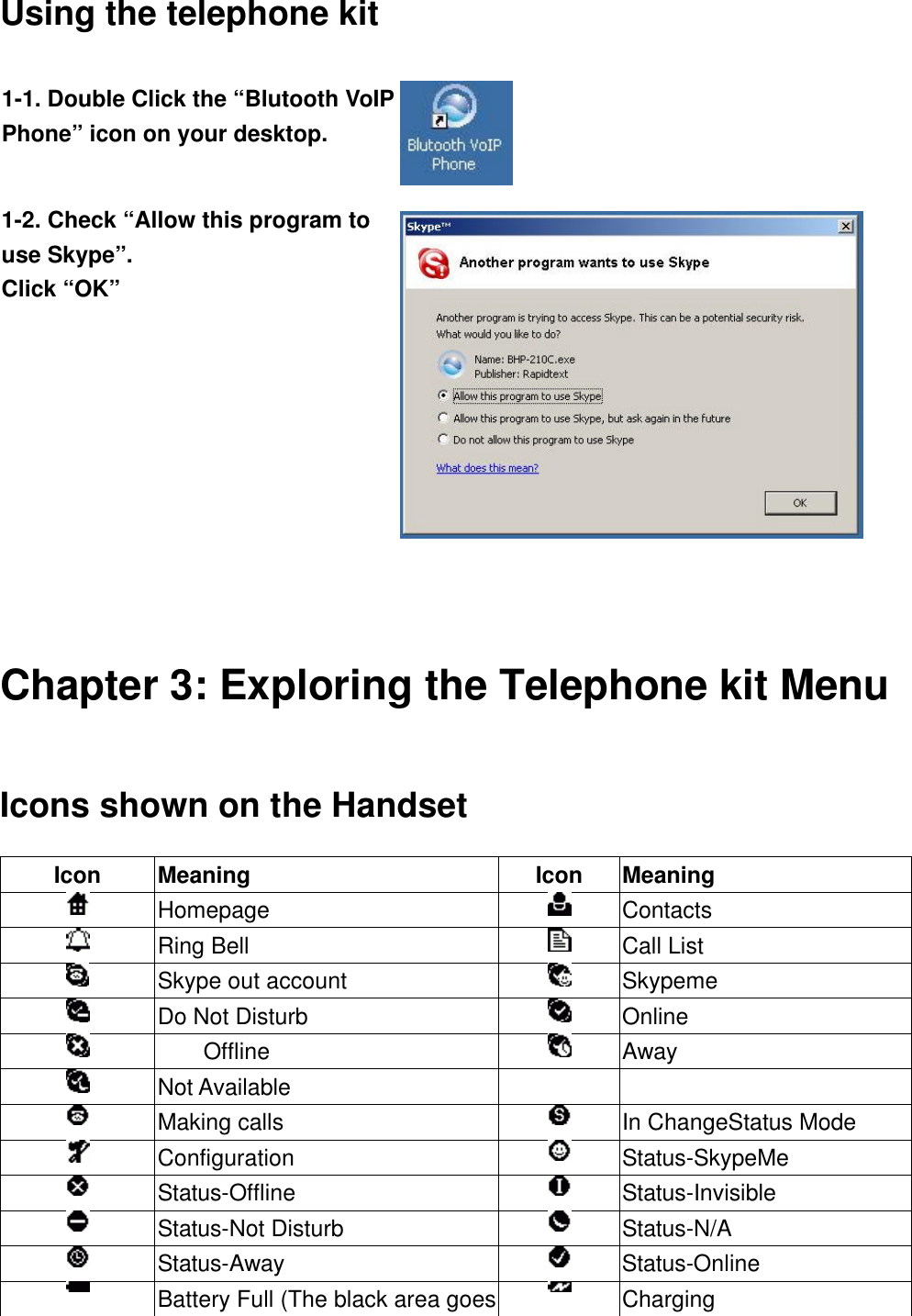  Using the telephone kit   Chapter 3: Exploring the Telephone kit Menu Icons shown on the Handset Icon Meaning Icon Meaning  Homepage  Contacts  Ring Bell  Call List  Skype out account  Skypeme  Do Not Disturb  Online  Offline  Away  Not Available      Making calls  In ChangeStatus Mode  Configuration       Status-SkypeMe  Status-Offline  Status-Invisible  Status-Not Disturb  Status-N/A  Status-Away  Status-Online  Battery Full (The black area goes  Charging 1-1. Double Click the “Blutooth VoIP Phone” icon on your desktop.  1-2. Check “Allow this program to use Skype”. Click “OK”  