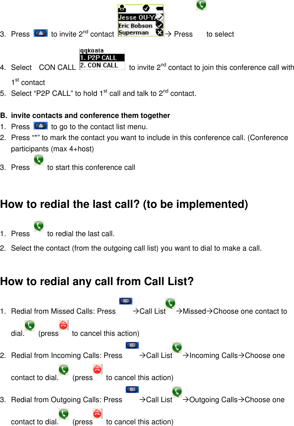 3. Press   to invite 2nd contact Ò Press  to select 4. Select   CON CALL  to invite 2nd contact to join this conference call with 1st contact 5. Select “P2P CALL” to hold 1st call and talk to 2nd contact.  B. invite contacts and conference them together 1. Press   to go to the contact list menu. 2. Press “*” to mark the contact you want to include in this conference call. (Conference participants (max 4+host) 3. Press   to start this conference call  How to redial the last call? (to be implemented) 1. Press  to redial the last call.   2. Select the contact (from the outgoing call list) you want to dial to make a call.  How to redial any call from Call List?   1. Redial from Missed Calls: Press  ÒCall List ÒMissedÒChoose one contact to dial.  (press  to cancel this action) 2. Redial from Incoming Calls: Press  ÒCall List ÒIncoming CallsÒChoose one contact to dial.  (press  to cancel this action) 3. Redial from Outgoing Calls: Press  ÒCall List ÒOutgoing CallsÒChoose one contact to dial.  (press  to cancel this action)  