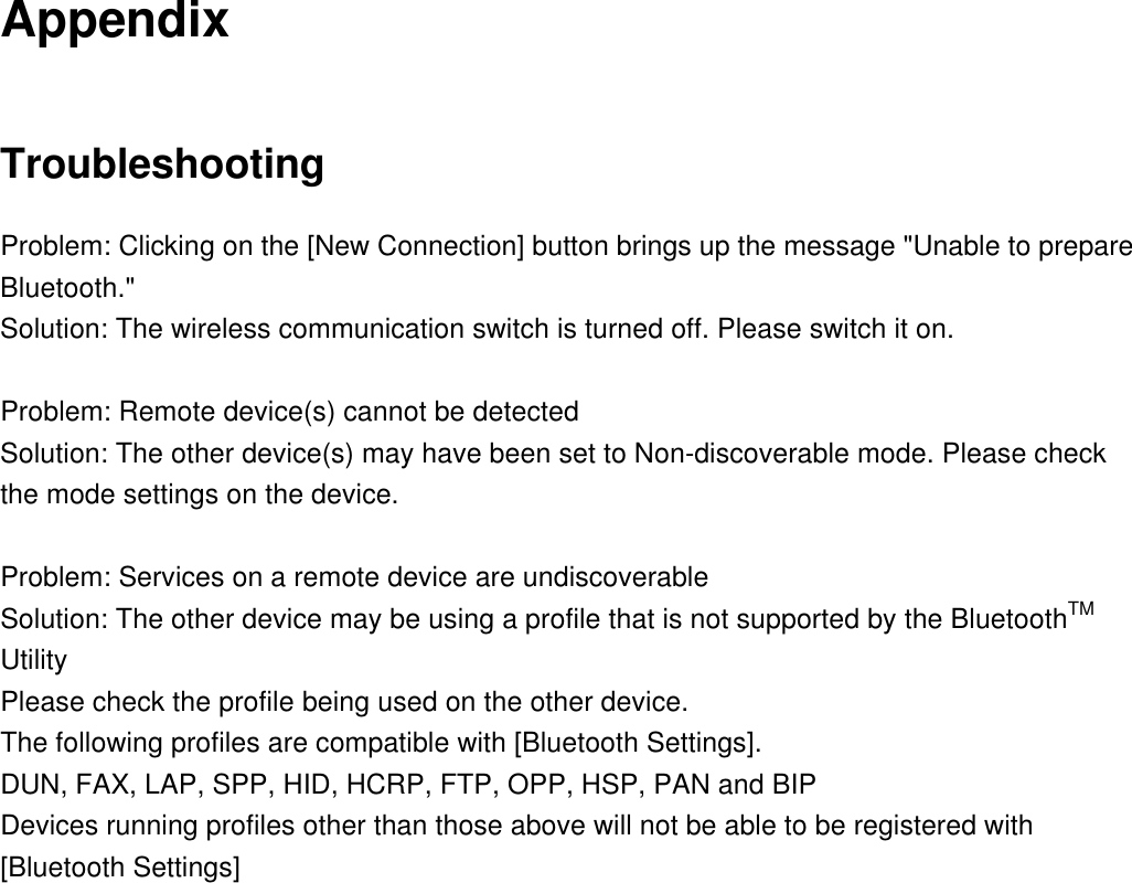 Appendix Troubleshooting Problem: Clicking on the [New Connection] button brings up the message &quot;Unable to prepare Bluetooth.&quot; Solution: The wireless communication switch is turned off. Please switch it on.  Problem: Remote device(s) cannot be detected Solution: The other device(s) may have been set to Non-discoverable mode. Please check the mode settings on the device.  Problem: Services on a remote device are undiscoverable Solution: The other device may be using a profile that is not supported by the BluetoothTM Utility Please check the profile being used on the other device.   The following profiles are compatible with [Bluetooth Settings]. DUN, FAX, LAP, SPP, HID, HCRP, FTP, OPP, HSP, PAN and BIP Devices running profiles other than those above will not be able to be registered with [Bluetooth Settings] 