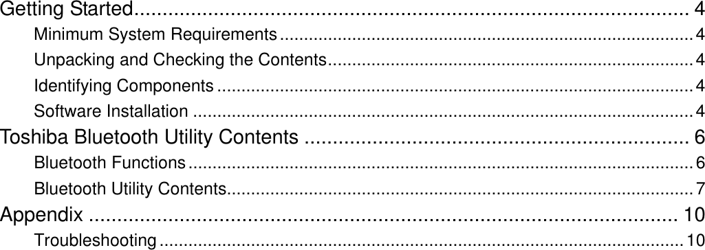  Getting Started.................................................................................................. 4 Minimum System Requirements......................................................................................4 Unpacking and Checking the Contents............................................................................4 Identifying Components ...................................................................................................4 Software Installation ........................................................................................................4 Toshiba Bluetooth Utility Contents .................................................................... 6 Bluetooth Functions.........................................................................................................6 Bluetooth Utility Contents.................................................................................................7 Appendix ........................................................................................................ 10 Troubleshooting.............................................................................................................10 